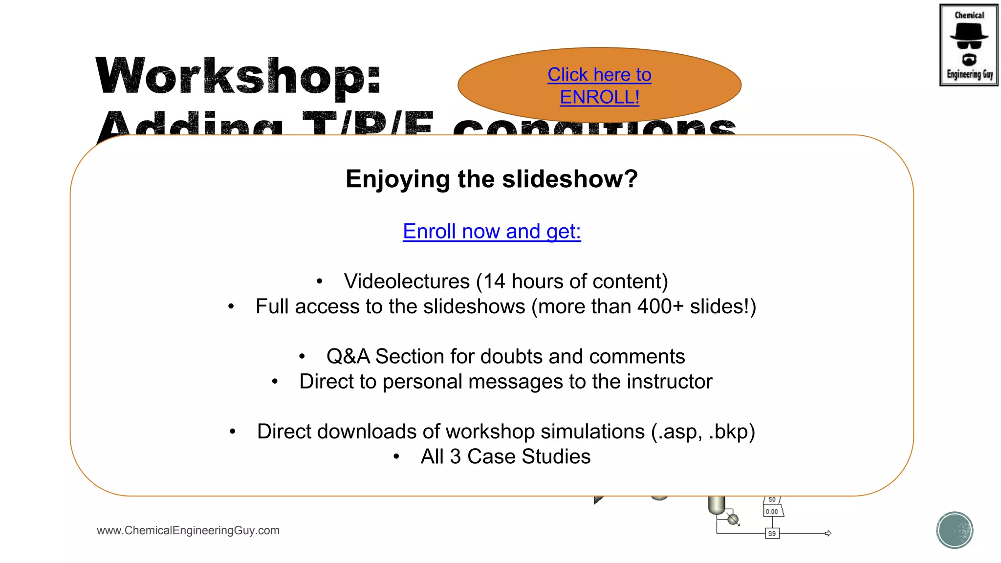  PART 1:
 Add a Stream Results conditions of any previous simulation
 WKS Sep1 + Sep2
www.ChemicalEngineeringGuy.com
Enjoying the slideshow?
Enroll now and get:
• Videolectures (14 hours of content)
• Full access to the slideshows (more than 400+ slides!)
• Q&A Section for doubts and comments
• Direct to personal messages to the instructor
• Direct downloads of workshop simulations (.asp, .bkp)
• All 3 Case Studies
Click here to
ENROLL!
 