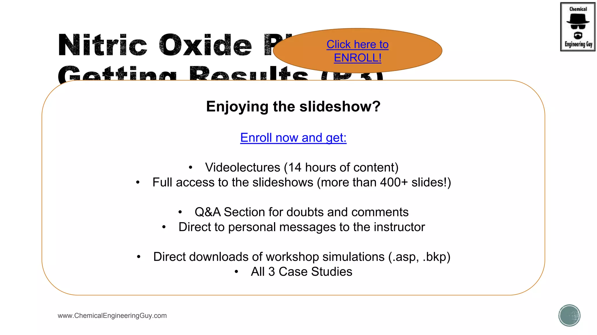 www.ChemicalEngineeringGuy.com
Enjoying the slideshow?
Enroll now and get:
• Videolectures (14 hours of content)
• Full access to the slideshows (more than 400+ slides!)
• Q&A Section for doubts and comments
• Direct to personal messages to the instructor
• Direct downloads of workshop simulations (.asp, .bkp)
• All 3 Case Studies
Click here to
ENROLL!
 