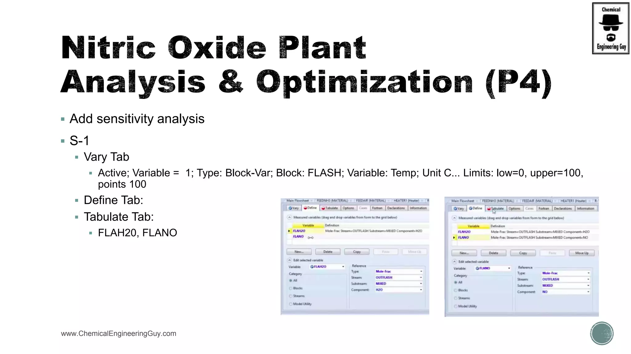  Add sensitivity analysis
 S-1
 Vary Tab
 Active; Variable = 1; Type: Block-Var; Block: FLASH; Variable: Temp; Unit C... Limits: low=0, upper=100,
points 100
 Define Tab:
 Tabulate Tab:
 FLAH20, FLANO
www.ChemicalEngineeringGuy.com
 