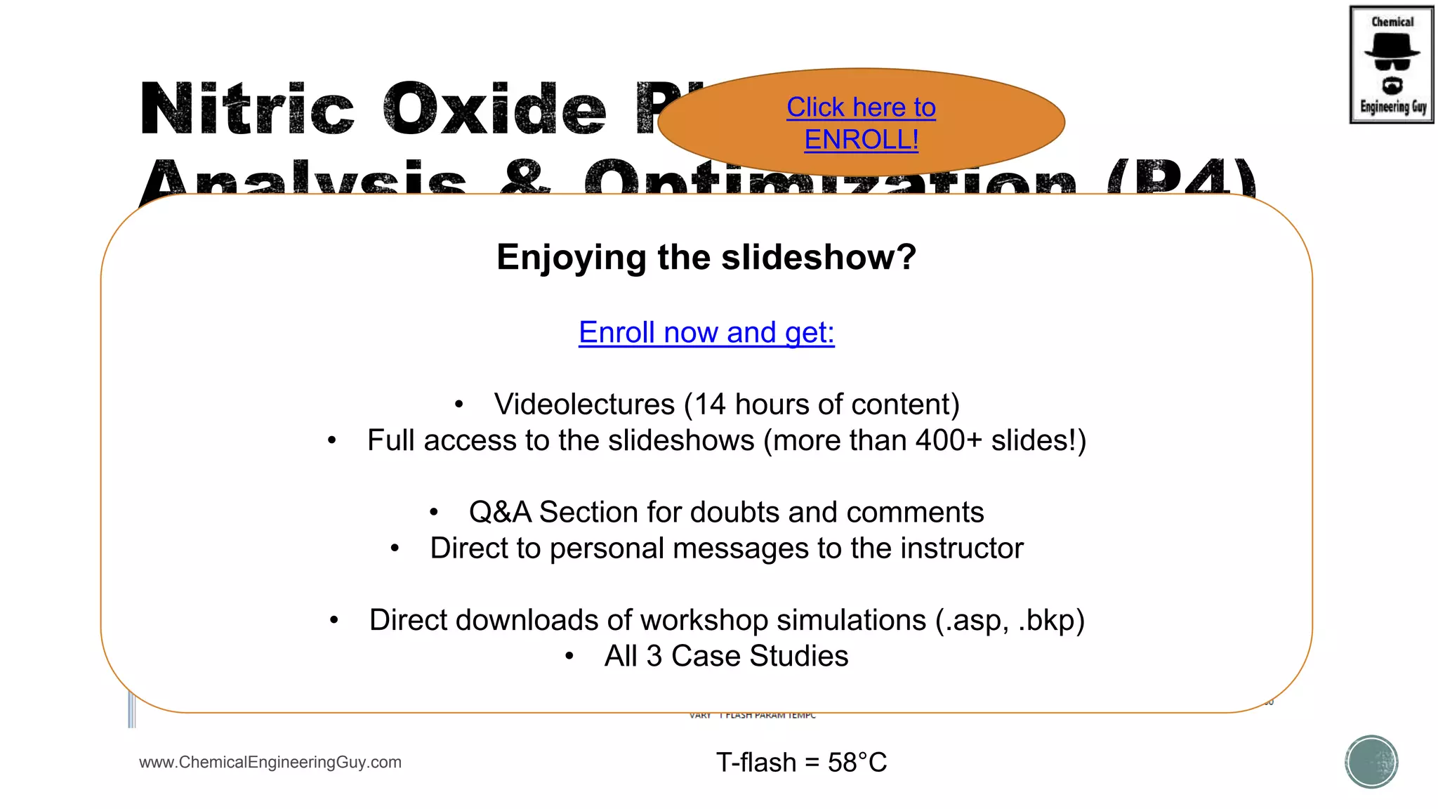  Sensitivity Analysis  Verify best TEMP for Flash
www.ChemicalEngineeringGuy.com T-flash = 58°C
Enjoying the slideshow?
Enroll now and get:
• Videolectures (14 hours of content)
• Full access to the slideshows (more than 400+ slides!)
• Q&A Section for doubts and comments
• Direct to personal messages to the instructor
• Direct downloads of workshop simulations (.asp, .bkp)
• All 3 Case Studies
Click here to
ENROLL!
 