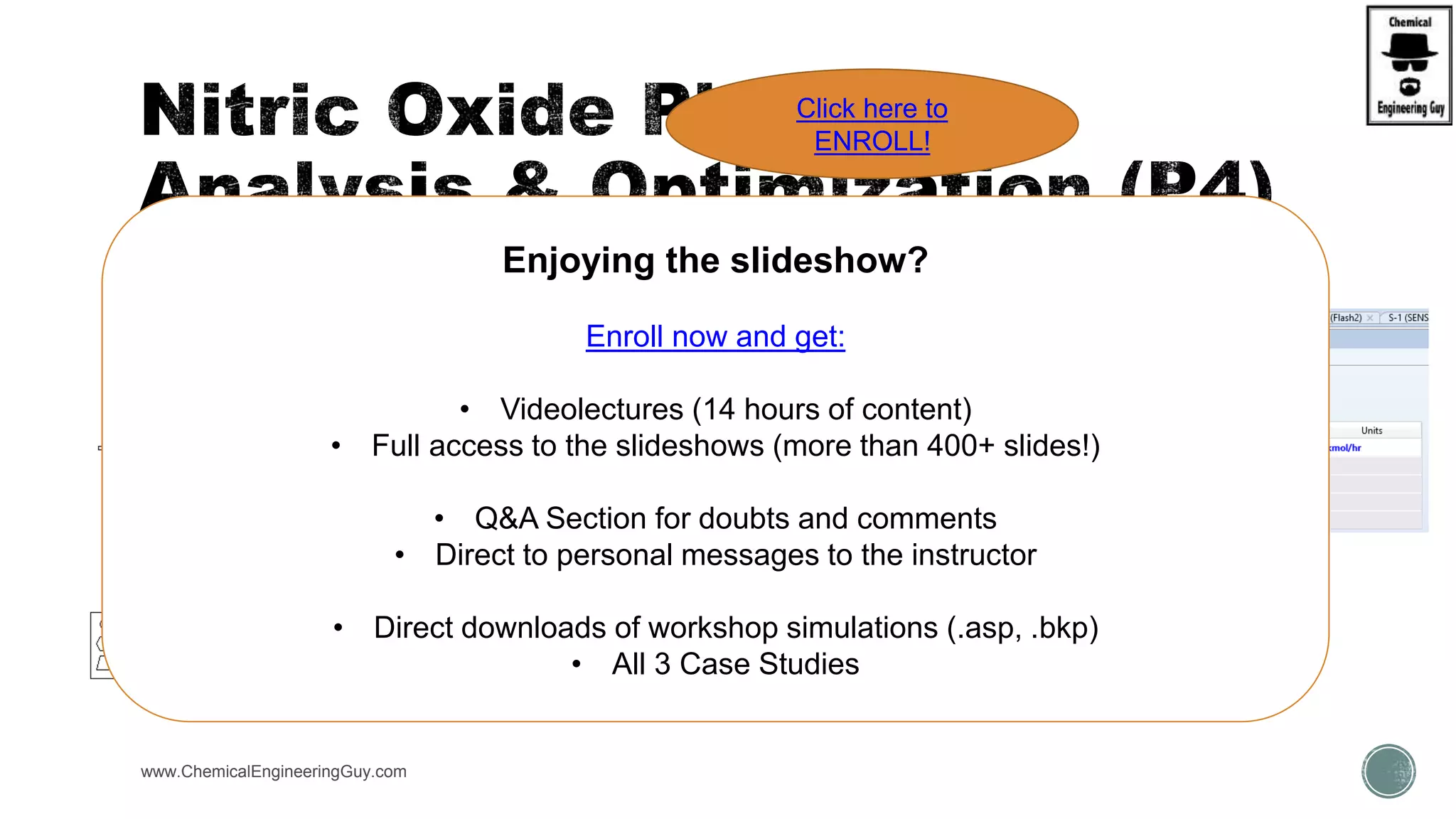 www.ChemicalEngineeringGuy.com
Enjoying the slideshow?
Enroll now and get:
• Videolectures (14 hours of content)
• Full access to the slideshows (more than 400+ slides!)
• Q&A Section for doubts and comments
• Direct to personal messages to the instructor
• Direct downloads of workshop simulations (.asp, .bkp)
• All 3 Case Studies
Click here to
ENROLL!
 