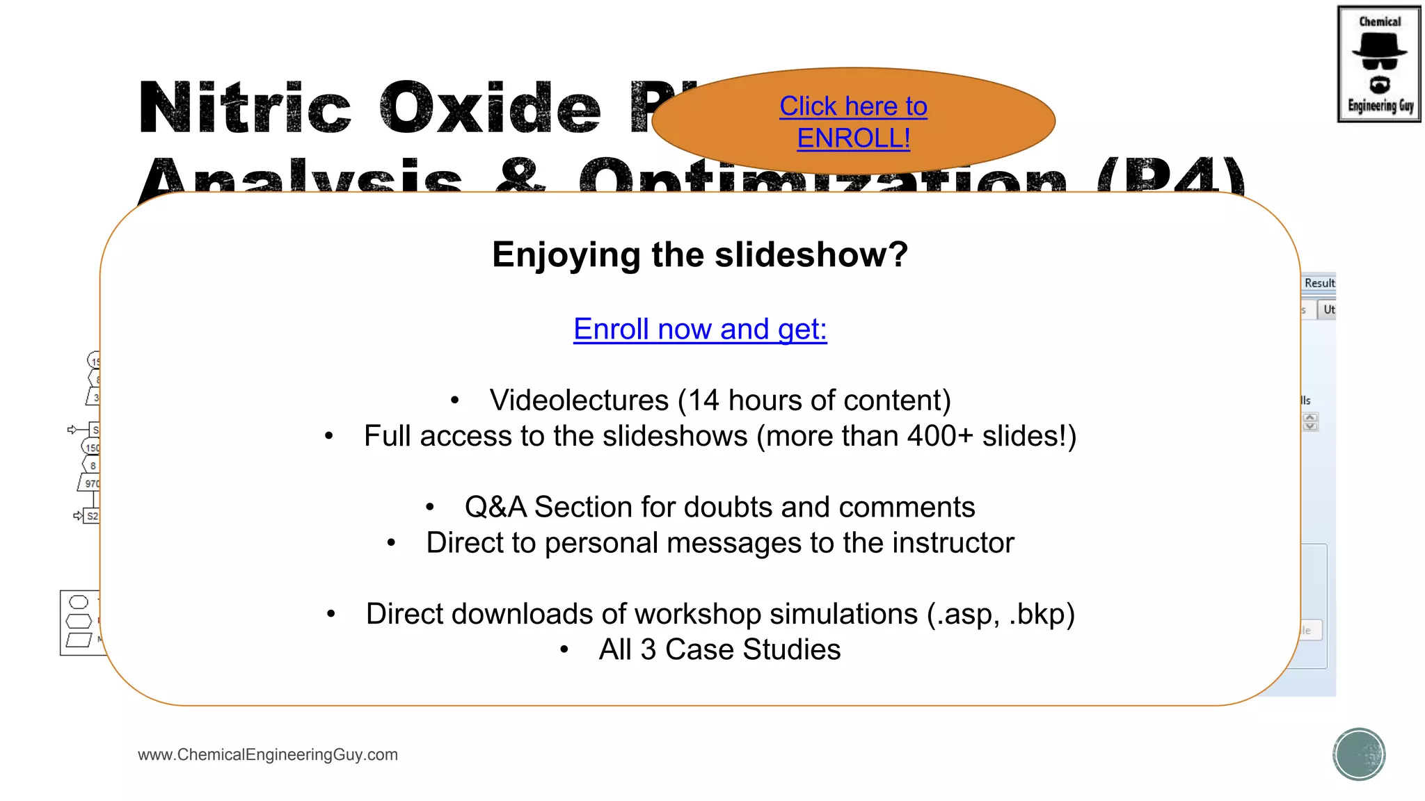 www.ChemicalEngineeringGuy.com
Enjoying the slideshow?
Enroll now and get:
• Videolectures (14 hours of content)
• Full access to the slideshows (more than 400+ slides!)
• Q&A Section for doubts and comments
• Direct to personal messages to the instructor
• Direct downloads of workshop simulations (.asp, .bkp)
• All 3 Case Studies
Click here to
ENROLL!
 