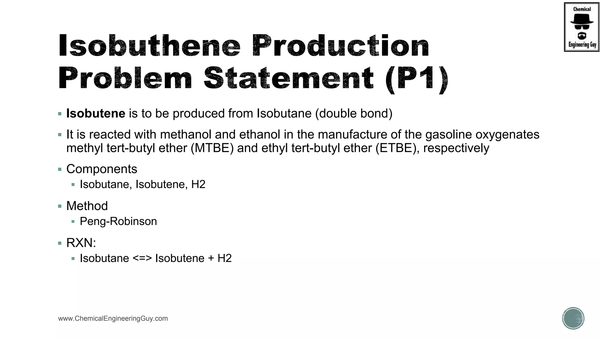  Isobutene is to be produced from Isobutane (double bond)
 It is reacted with methanol and ethanol in the manufacture of the gasoline oxygenates
methyl tert-butyl ether (MTBE) and ethyl tert-butyl ether (ETBE), respectively
 Components
 Isobutane, Isobutene, H2
 Method
 Peng-Robinson
 RXN:
 Isobutane <=> Isobutene + H2
www.ChemicalEngineeringGuy.com
 