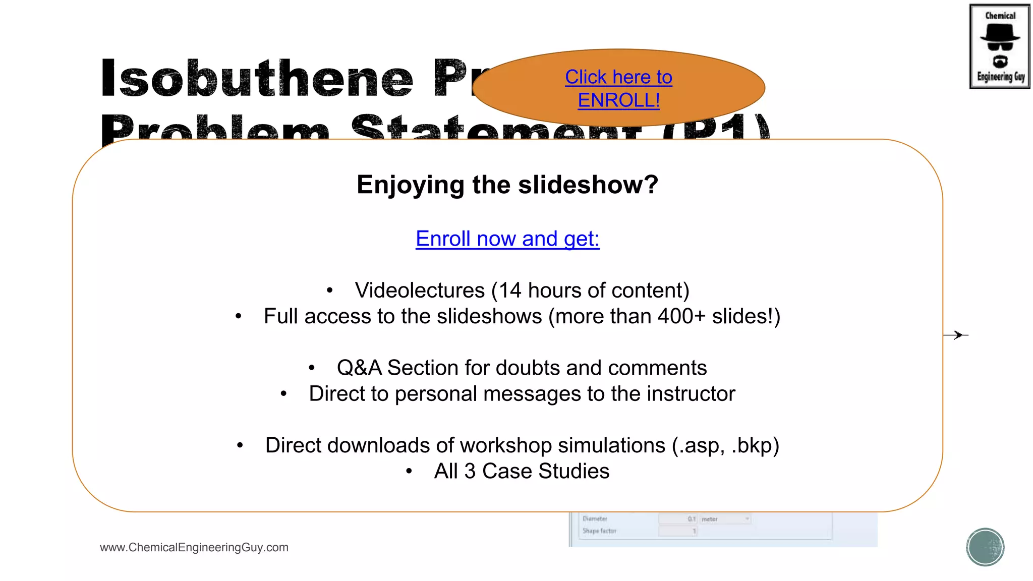 The available reactor has the following operations:
 Reactor (R-PLUG):
 Config Tab: Reactor with specified T, T = 550C
 Multitubular Reator  N = 10 tubes
 Dimensions:
 L = 500cm, D = 24 cm;
 Vap-Liquid phases
 P = 2 abr
 Catalyst DATA:
 catalyst loading = 1 kg
 Bed void = 0.58
www.ChemicalEngineeringGuy.com
Enjoying the slideshow?
Enroll now and get:
• Videolectures (14 hours of content)
• Full access to the slideshows (more than 400+ slides!)
• Q&A Section for doubts and comments
• Direct to personal messages to the instructor
• Direct downloads of workshop simulations (.asp, .bkp)
• All 3 Case Studies
Click here to
ENROLL!
 