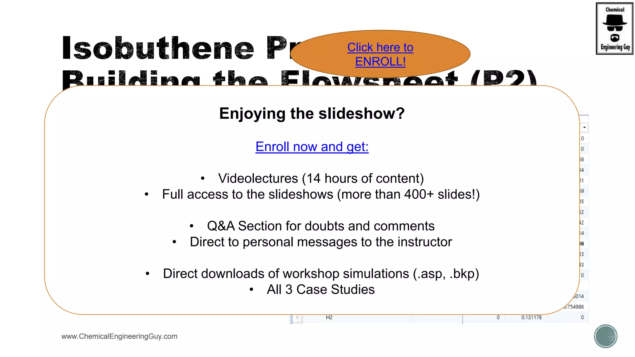 www.ChemicalEngineeringGuy.com
 Run #3
 Add Heating System (Heat-X)
 Optimize Process
Enjoying the slideshow?
Enroll now and get:
• Videolectures (14 hours of content)
• Full access to the slideshows (more than 400+ slides!)
• Q&A Section for doubts and comments
• Direct to personal messages to the instructor
• Direct downloads of workshop simulations (.asp, .bkp)
• All 3 Case Studies
Click here to
ENROLL!
 