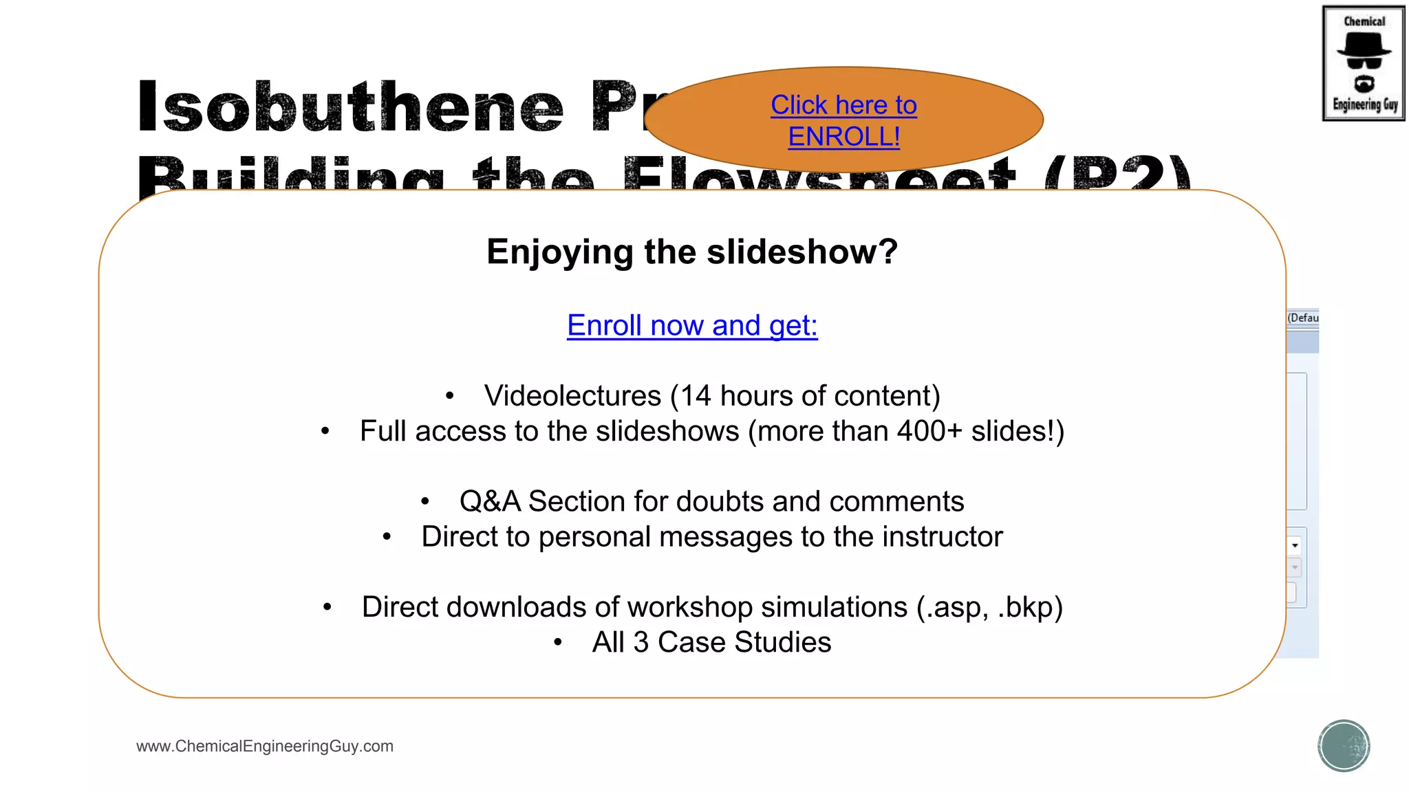 www.ChemicalEngineeringGuy.com
 Run #4
 Add Purification Steps
 Try
 Flash (Flash2)
 Distillation column (RadFrac)
 Use Sensitivity analysis
 Change:
 Reflux
 Distillate Rate
 No. Stages
 Pressure
Enjoying the slideshow?
Enroll now and get:
• Videolectures (14 hours of content)
• Full access to the slideshows (more than 400+ slides!)
• Q&A Section for doubts and comments
• Direct to personal messages to the instructor
• Direct downloads of workshop simulations (.asp, .bkp)
• All 3 Case Studies
Click here to
ENROLL!
 