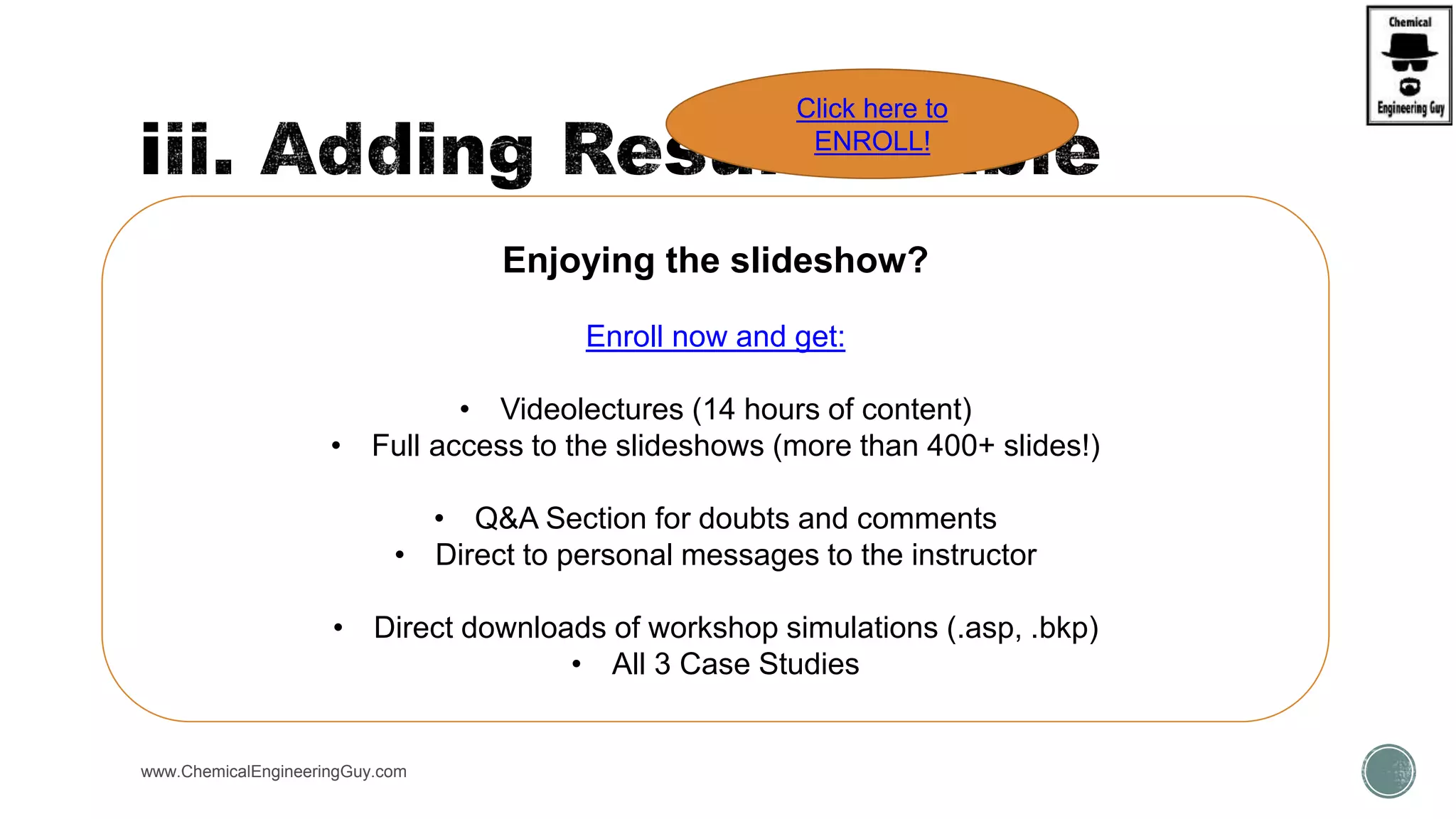  Result Tables can be added to the Flowsheet:
 This is very useful when performing results
 Avoids loss of time
 Can be printed
 Can be customized
www.ChemicalEngineeringGuy.com
Enjoying the slideshow?
Enroll now and get:
• Videolectures (14 hours of content)
• Full access to the slideshows (more than 400+ slides!)
• Q&A Section for doubts and comments
• Direct to personal messages to the instructor
• Direct downloads of workshop simulations (.asp, .bkp)
• All 3 Case Studies
Click here to
ENROLL!
 