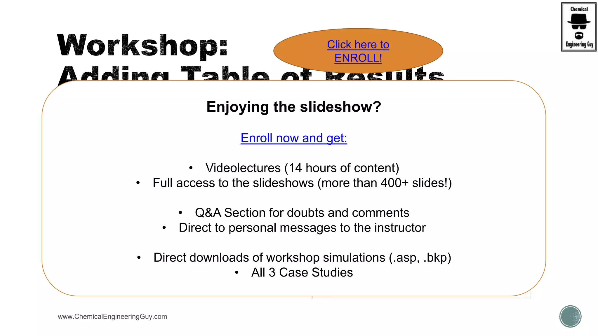  For any WKS simulation we have worked:
 WKS  Sep1 and Sep2
 PART 1:
 Add Results to the Flowsheet
 PART 2:
 Add  Flowsheet View to “Plant”
 Add  Flowsheet View to “Table”
 Add  Flowsheet View to “ALL”
www.ChemicalEngineeringGuy.com
Enjoying the slideshow?
Enroll now and get:
• Videolectures (14 hours of content)
• Full access to the slideshows (more than 400+ slides!)
• Q&A Section for doubts and comments
• Direct to personal messages to the instructor
• Direct downloads of workshop simulations (.asp, .bkp)
• All 3 Case Studies
Click here to
ENROLL!
 