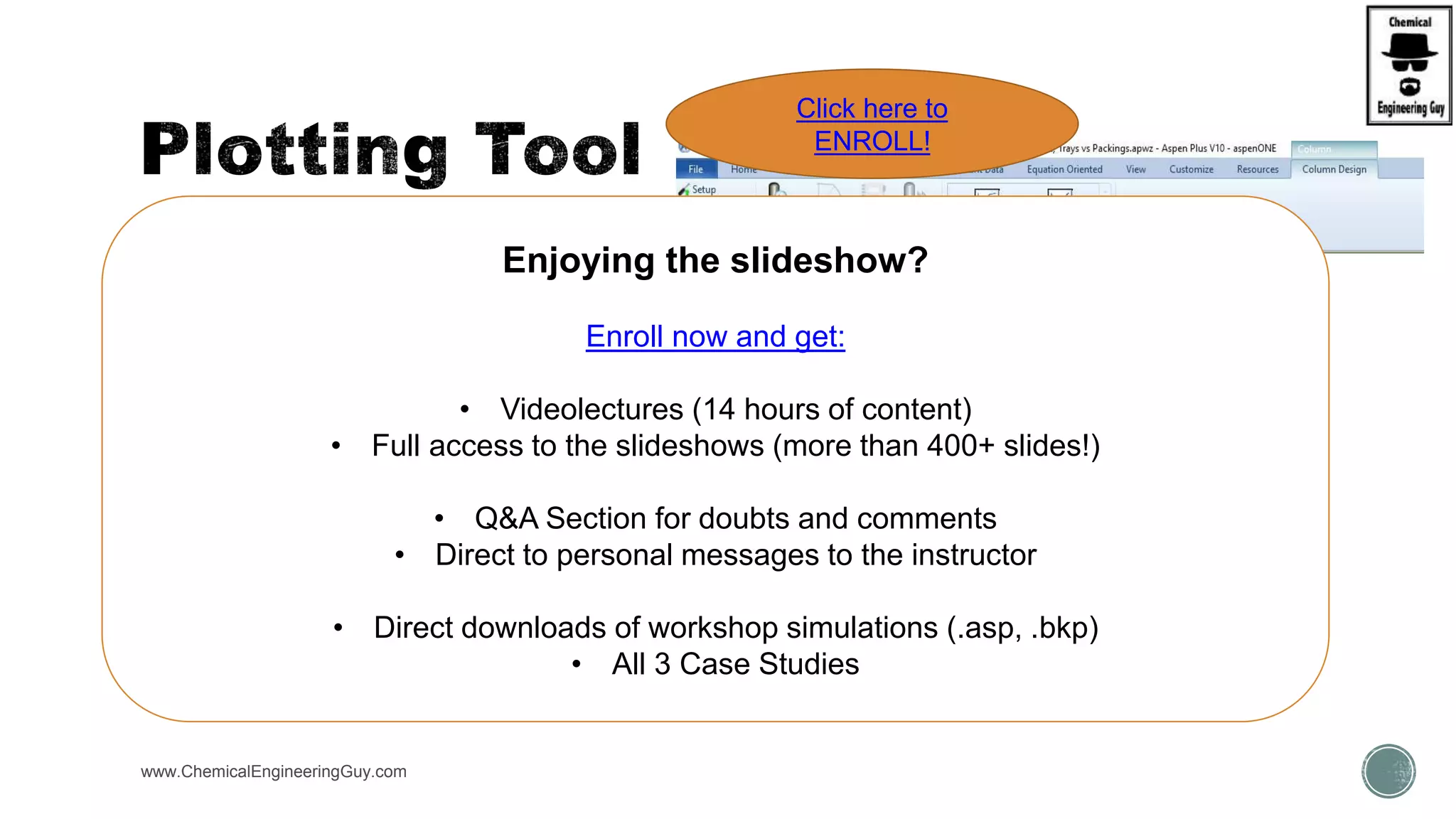  Use the Plotting Tool from the Home tab of the ribbon to quickly generate plot results
of a simulation.
 You can use the Plotting Tool for displaying results for the following operations:
 Assay data analysis (Phys.Prop.Env.)
 Physical property analysis (Phys.Prop.Env.)
 Data regression analysis (Phys.Prop.Env.)
 Profiles for all separation models including RadFrac, MultiFrac, and PetroFrac (Sim.Env.)
 Sensitivity analysis (Sim.Env.)
www.ChemicalEngineeringGuy.com
Enjoying the slideshow?
Enroll now and get:
• Videolectures (14 hours of content)
• Full access to the slideshows (more than 400+ slides!)
• Q&A Section for doubts and comments
• Direct to personal messages to the instructor
• Direct downloads of workshop simulations (.asp, .bkp)
• All 3 Case Studies
Click here to
ENROLL!
 