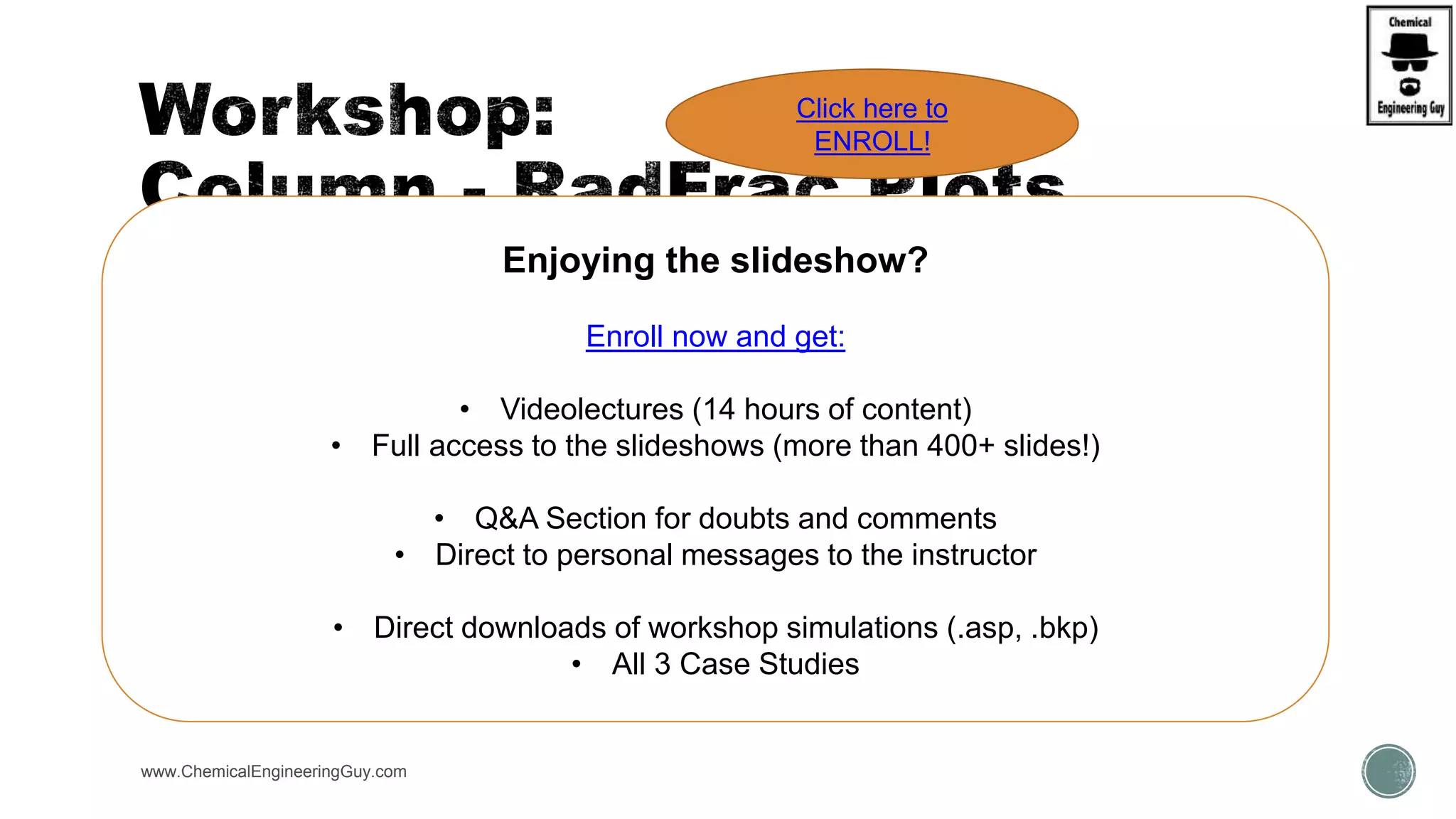  Open simulation:
 WKS RadFrac3 - Column Internals, Trays vs Packings
 Verify what can be plotted.
www.ChemicalEngineeringGuy.com
Enjoying the slideshow?
Enroll now and get:
• Videolectures (14 hours of content)
• Full access to the slideshows (more than 400+ slides!)
• Q&A Section for doubts and comments
• Direct to personal messages to the instructor
• Direct downloads of workshop simulations (.asp, .bkp)
• All 3 Case Studies
Click here to
ENROLL!
 