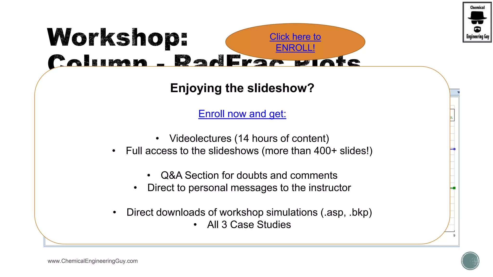www.ChemicalEngineeringGuy.com
Enjoying the slideshow?
Enroll now and get:
• Videolectures (14 hours of content)
• Full access to the slideshows (more than 400+ slides!)
• Q&A Section for doubts and comments
• Direct to personal messages to the instructor
• Direct downloads of workshop simulations (.asp, .bkp)
• All 3 Case Studies
Click here to
ENROLL!
 