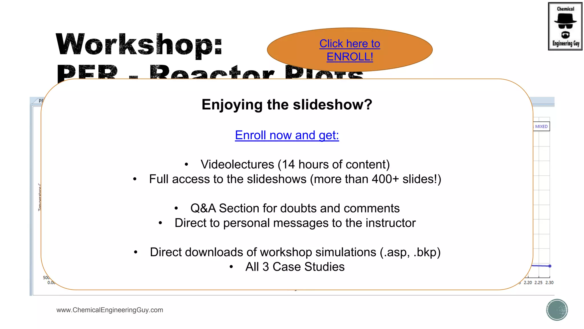  Open simulation:
 WKS Adiabatic vs. Isothermal PFR
 Verify what can be plotted.
www.ChemicalEngineeringGuy.com
Enjoying the slideshow?
Enroll now and get:
• Videolectures (14 hours of content)
• Full access to the slideshows (more than 400+ slides!)
• Q&A Section for doubts and comments
• Direct to personal messages to the instructor
• Direct downloads of workshop simulations (.asp, .bkp)
• All 3 Case Studies
Click here to
ENROLL!
 