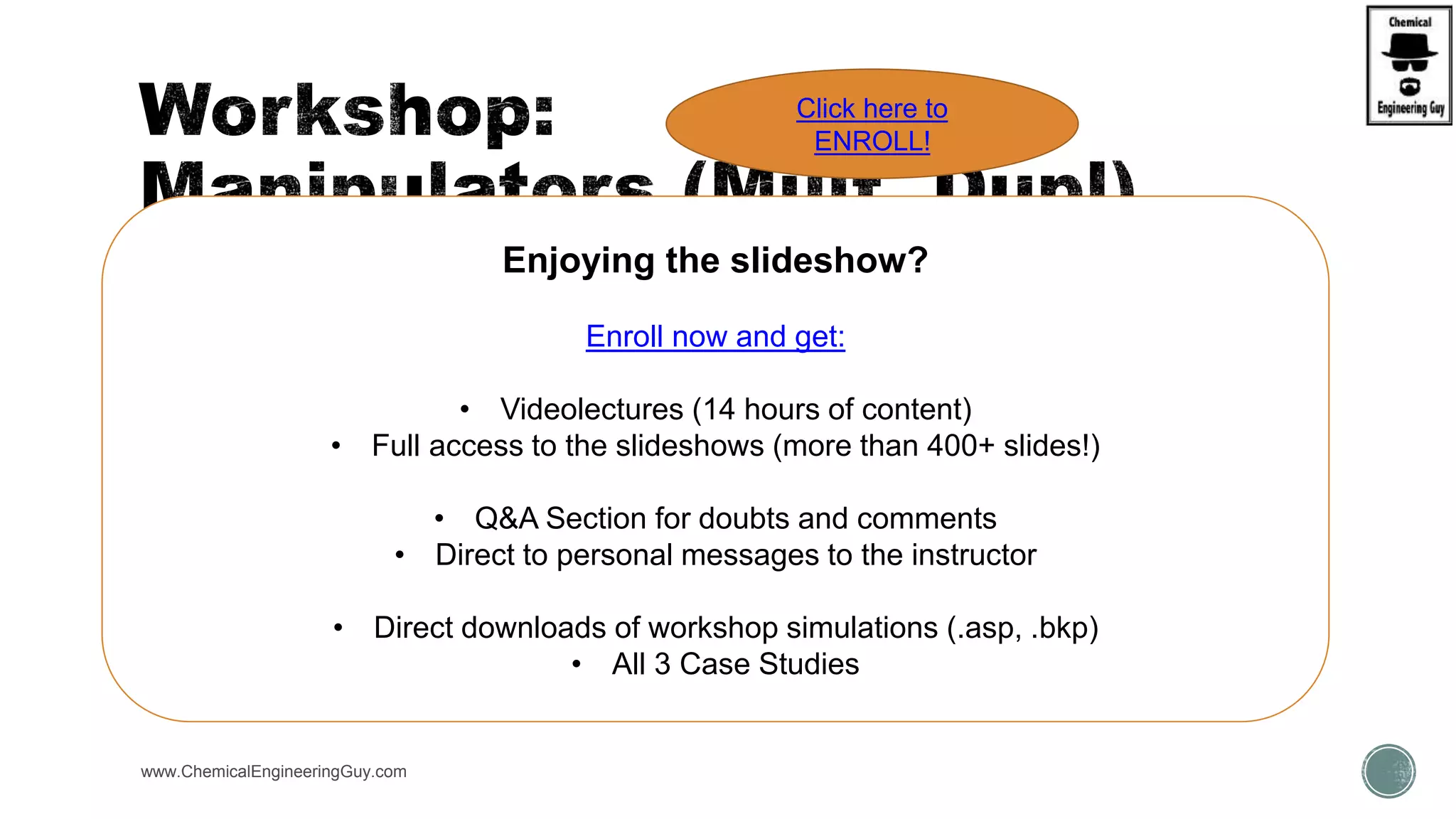 www.ChemicalEngineeringGuy.com
Enjoying the slideshow?
Enroll now and get:
• Videolectures (14 hours of content)
• Full access to the slideshows (more than 400+ slides!)
• Q&A Section for doubts and comments
• Direct to personal messages to the instructor
• Direct downloads of workshop simulations (.asp, .bkp)
• All 3 Case Studies
Click here to
ENROLL!
 