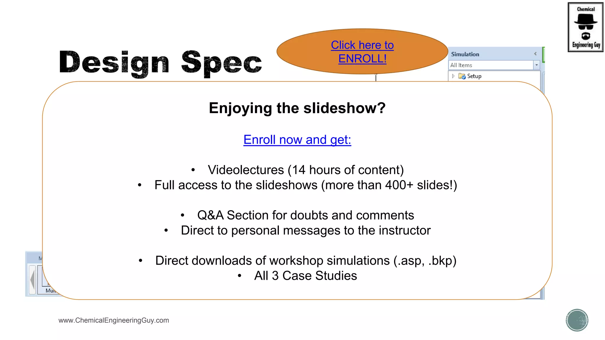  Similar to a feedback controller
 Allows user to set the value of a calculated flowsheet quantity to a
particular value
 Objective is achieved by manipulating a specified input variable
 Location
 Navigation Pane  Flowsheeting Options  Design Specs
 Design specifications change the simulation results
www.ChemicalEngineeringGuy.com
DSNSPEC
Enjoying the slideshow?
Enroll now and get:
• Videolectures (14 hours of content)
• Full access to the slideshows (more than 400+ slides!)
• Q&A Section for doubts and comments
• Direct to personal messages to the instructor
• Direct downloads of workshop simulations (.asp, .bkp)
• All 3 Case Studies
Click here to
ENROLL!
 