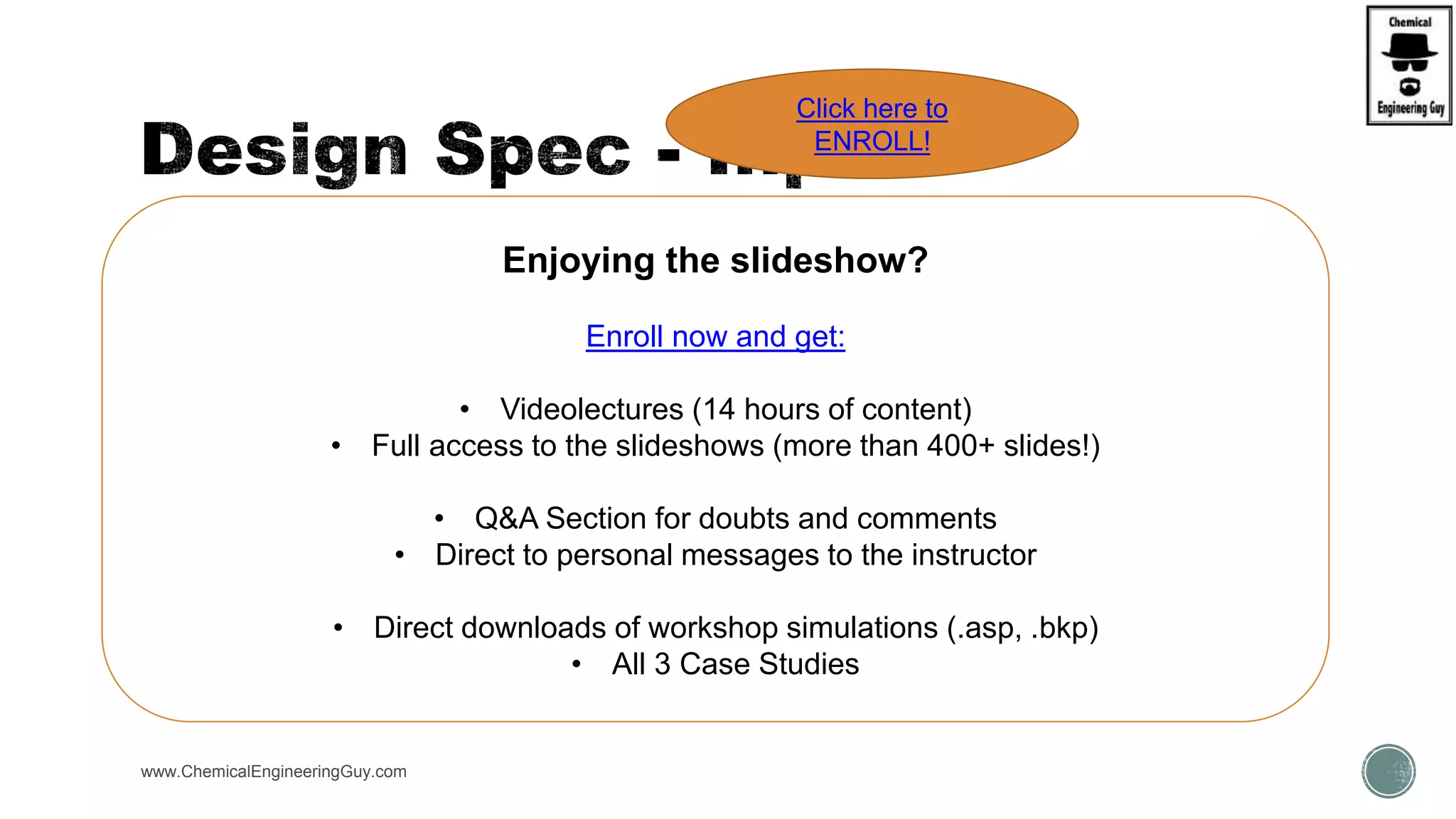  Forms:
 Define
 Spec
 Vary
www.ChemicalEngineeringGuy.com
Enjoying the slideshow?
Enroll now and get:
• Videolectures (14 hours of content)
• Full access to the slideshows (more than 400+ slides!)
• Q&A Section for doubts and comments
• Direct to personal messages to the instructor
• Direct downloads of workshop simulations (.asp, .bkp)
• All 3 Case Studies
Click here to
ENROLL!
 
