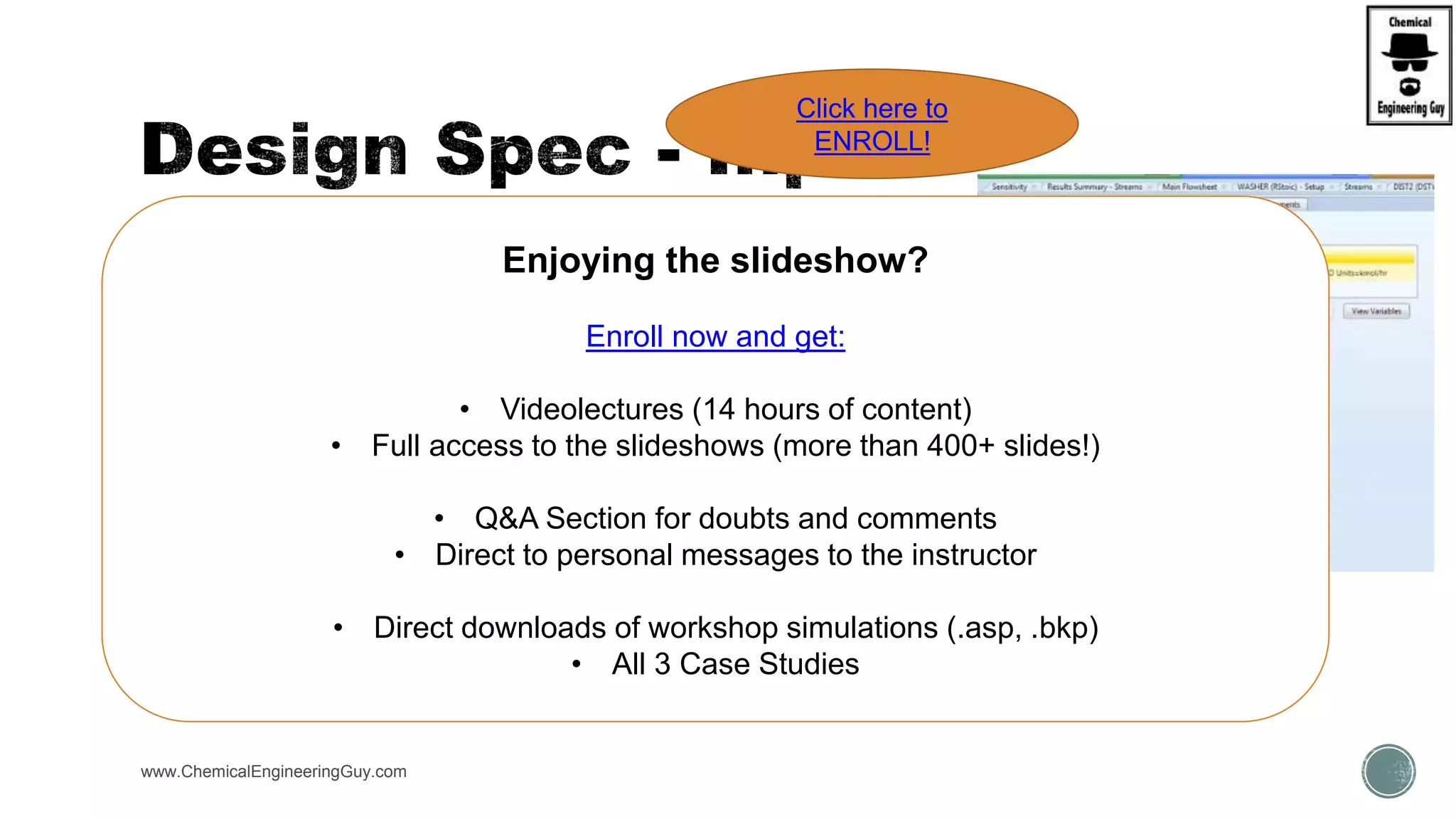  Define:
 VARIABLE(S) input by user
 Category: Stream, Block, Utility, Property Parameter, Reaction
 Reference:
 Type:
 Stream:
 Substream:
 Component:
 Units:
www.ChemicalEngineeringGuy.com
Enjoying the slideshow?
Enroll now and get:
• Videolectures (14 hours of content)
• Full access to the slideshows (more than 400+ slides!)
• Q&A Section for doubts and comments
• Direct to personal messages to the instructor
• Direct downloads of workshop simulations (.asp, .bkp)
• All 3 Case Studies
Click here to
ENROLL!
 