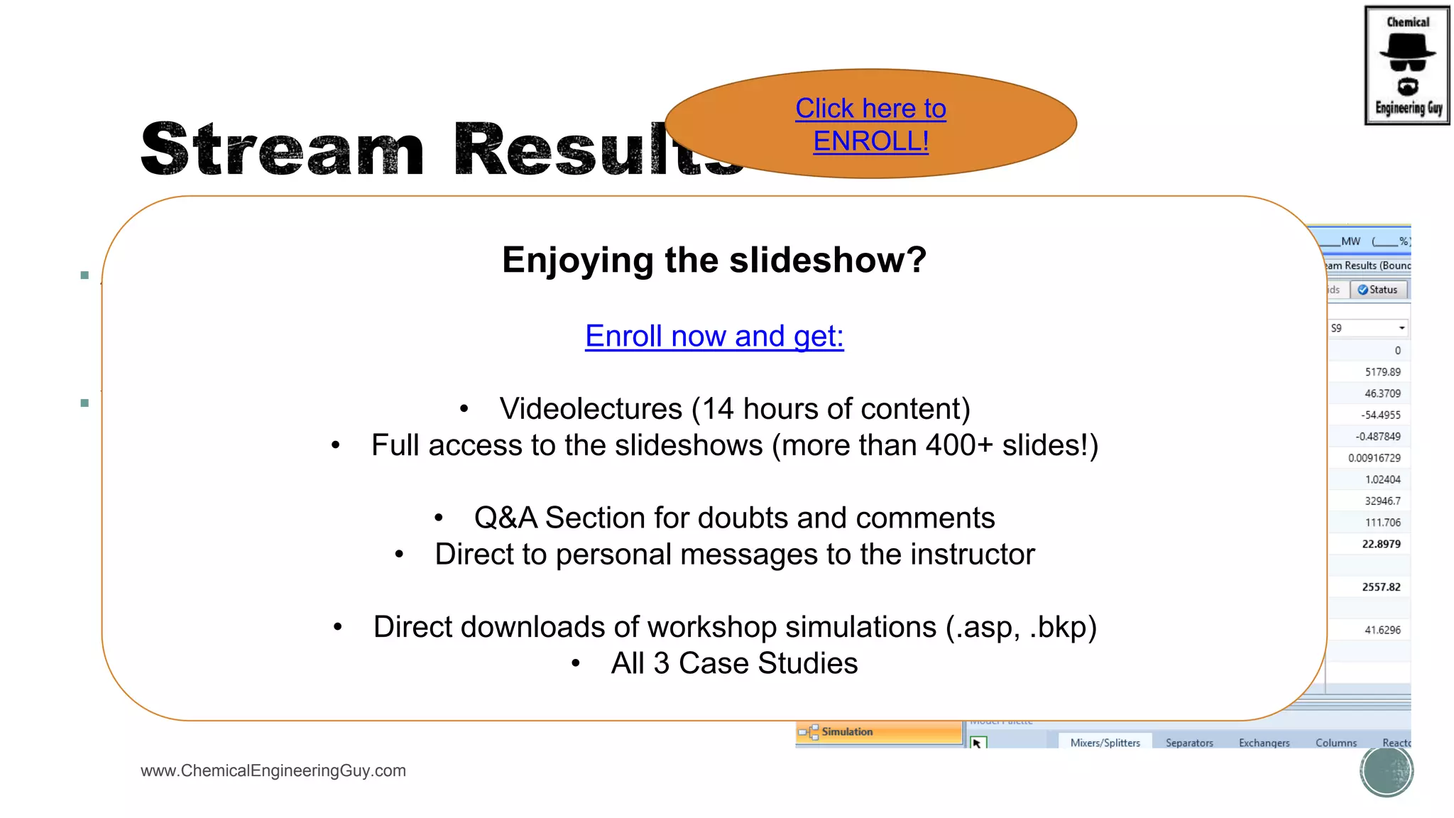  After running the simulation:
 Streams will be calculated
 All thermodynamic property will be present
 You can access it:
 Navigation Panel  Streams  X Stream  Results
 Flowsheet  Right-click  Stream Results
www.ChemicalEngineeringGuy.com
Enjoying the slideshow?
Enroll now and get:
• Videolectures (14 hours of content)
• Full access to the slideshows (more than 400+ slides!)
• Q&A Section for doubts and comments
• Direct to personal messages to the instructor
• Direct downloads of workshop simulations (.asp, .bkp)
• All 3 Case Studies
Click here to
ENROLL!
 