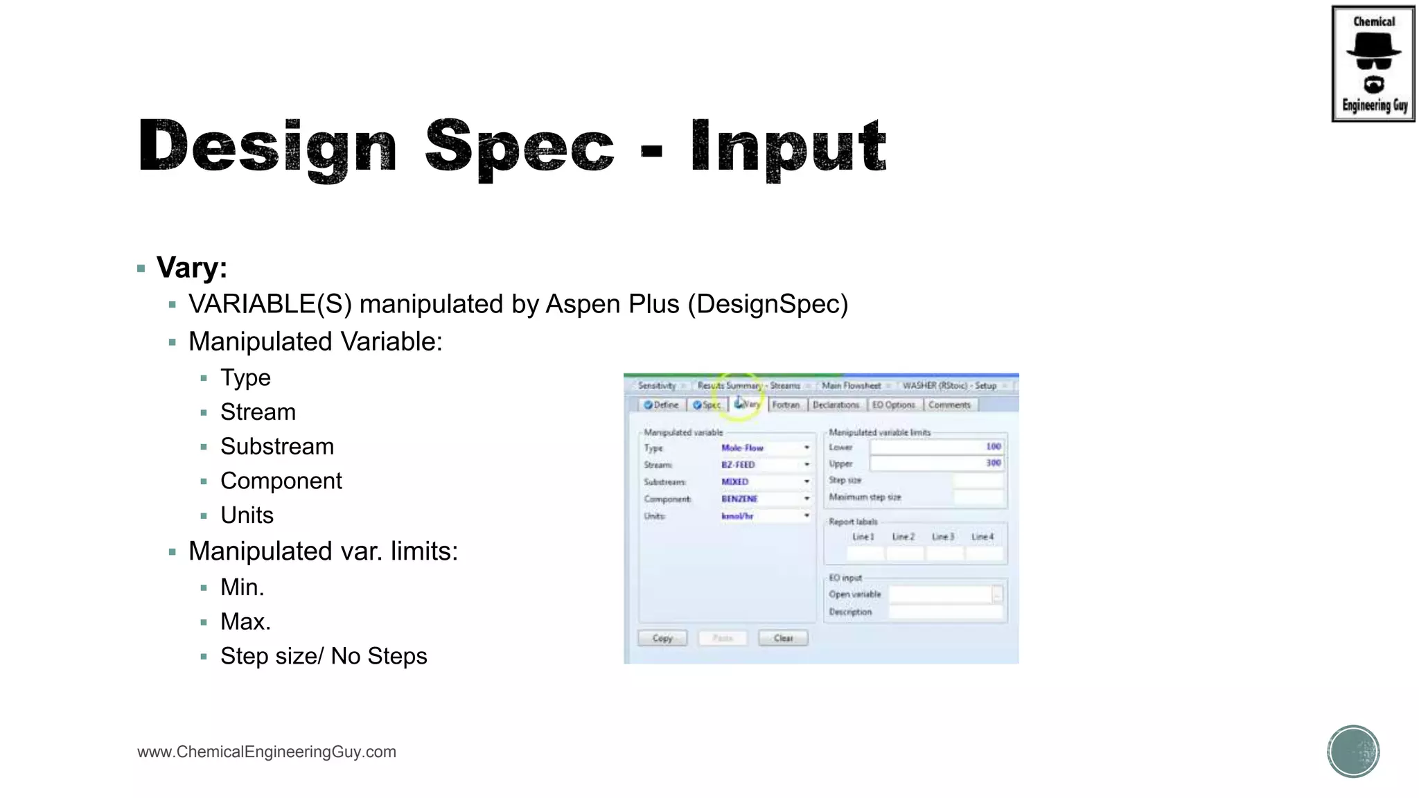  Vary:
 VARIABLE(S) manipulated by Aspen Plus (DesignSpec)
 Manipulated Variable:
 Type
 Stream
 Substream
 Component
 Units
 Manipulated var. limits:
 Min.
 Max.
 Step size/ No Steps
www.ChemicalEngineeringGuy.com
 