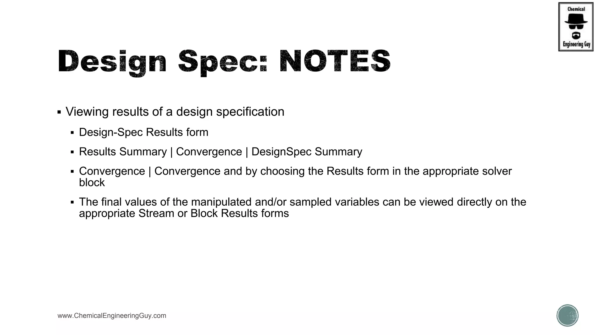  Viewing results of a design specification
 Design-Spec Results form
 Results Summary | Convergence | DesignSpec Summary
 Convergence | Convergence and by choosing the Results form in the appropriate solver
block
 The final values of the manipulated and/or sampled variables can be viewed directly on the
appropriate Stream or Block Results forms
www.ChemicalEngineeringGuy.com
 