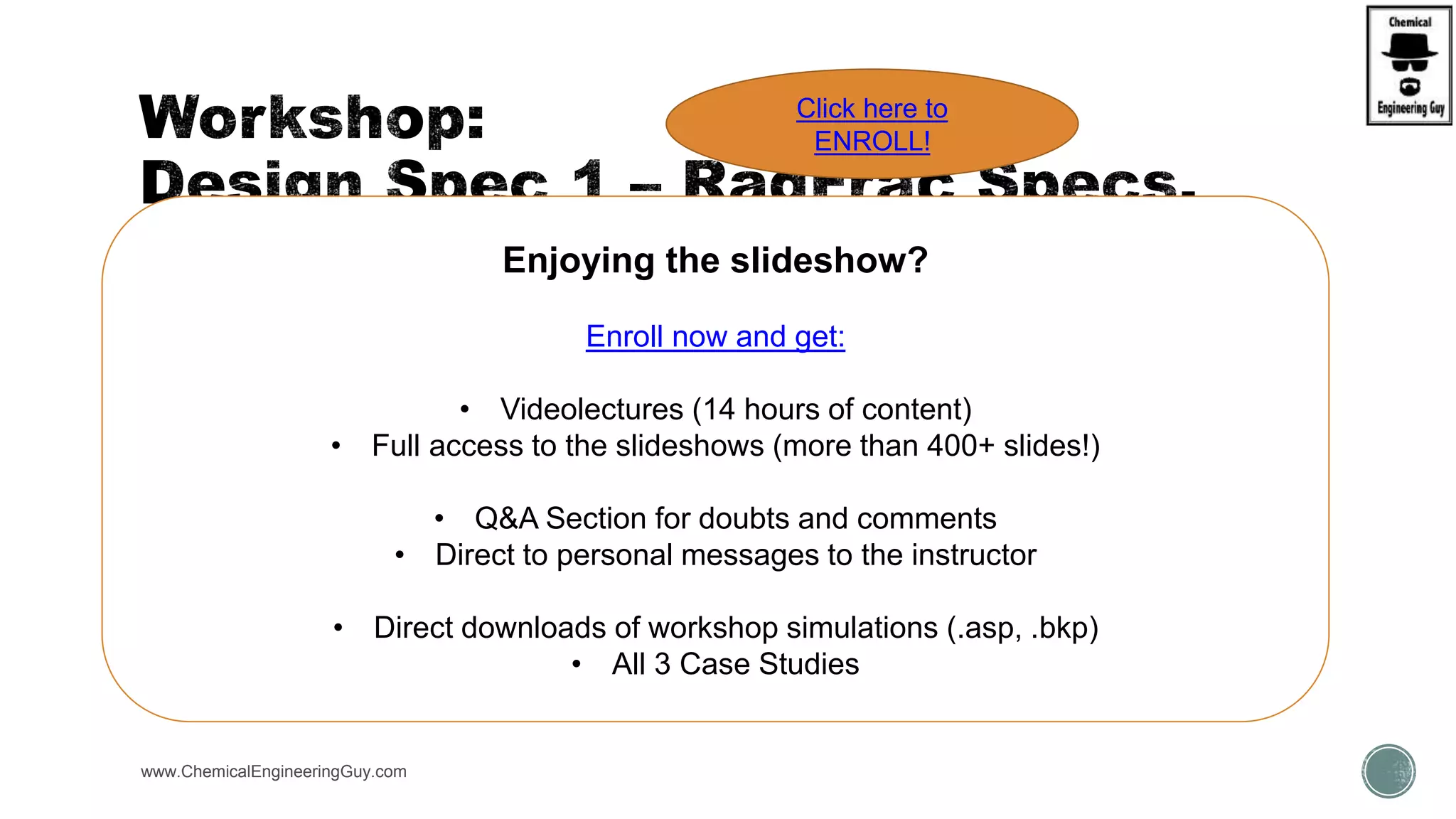 www.ChemicalEngineeringGuy.com
 Open:
 WKS Radfrac1 C3-iC4 Separation
 Initial Purity of Propane (C3) in distillate is 98.5%
 Use Design-Spec Block to:
 Verify the Reflux Ratio (MOLE-RR) for a 99.5% purity
 Verify the Reflux Ratio (MOLE-RR) for a 99.9% purity
 Verify the Reflux Ratio (MOLE-RR) for a 99.99% purity
 Use Design-Spec Block to:
 Verify Number of Stages for a 99.5% purity
 Verify Number of Stages for a 99.9% purity
 Verify Number of Stages for a 99.99% purity
Enjoying the slideshow?
Enroll now and get:
• Videolectures (14 hours of content)
• Full access to the slideshows (more than 400+ slides!)
• Q&A Section for doubts and comments
• Direct to personal messages to the instructor
• Direct downloads of workshop simulations (.asp, .bkp)
• All 3 Case Studies
Click here to
ENROLL!
 