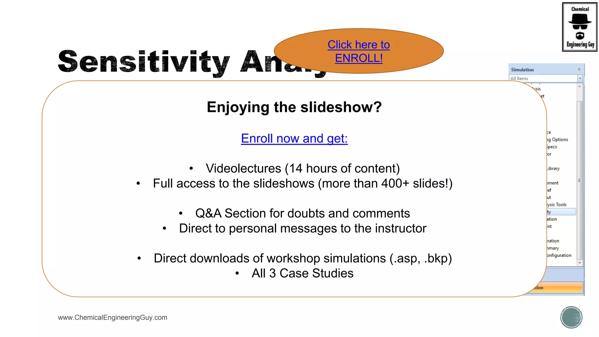  Location:
 Home Tab  Analysis  Sensitivty
 Sim. Env.  Naviation Panel  Model Analyisis Tools  Sensitivity
www.ChemicalEngineeringGuy.com
Enjoying the slideshow?
Enroll now and get:
• Videolectures (14 hours of content)
• Full access to the slideshows (more than 400+ slides!)
• Q&A Section for doubts and comments
• Direct to personal messages to the instructor
• Direct downloads of workshop simulations (.asp, .bkp)
• All 3 Case Studies
Click here to
ENROLL!
 
