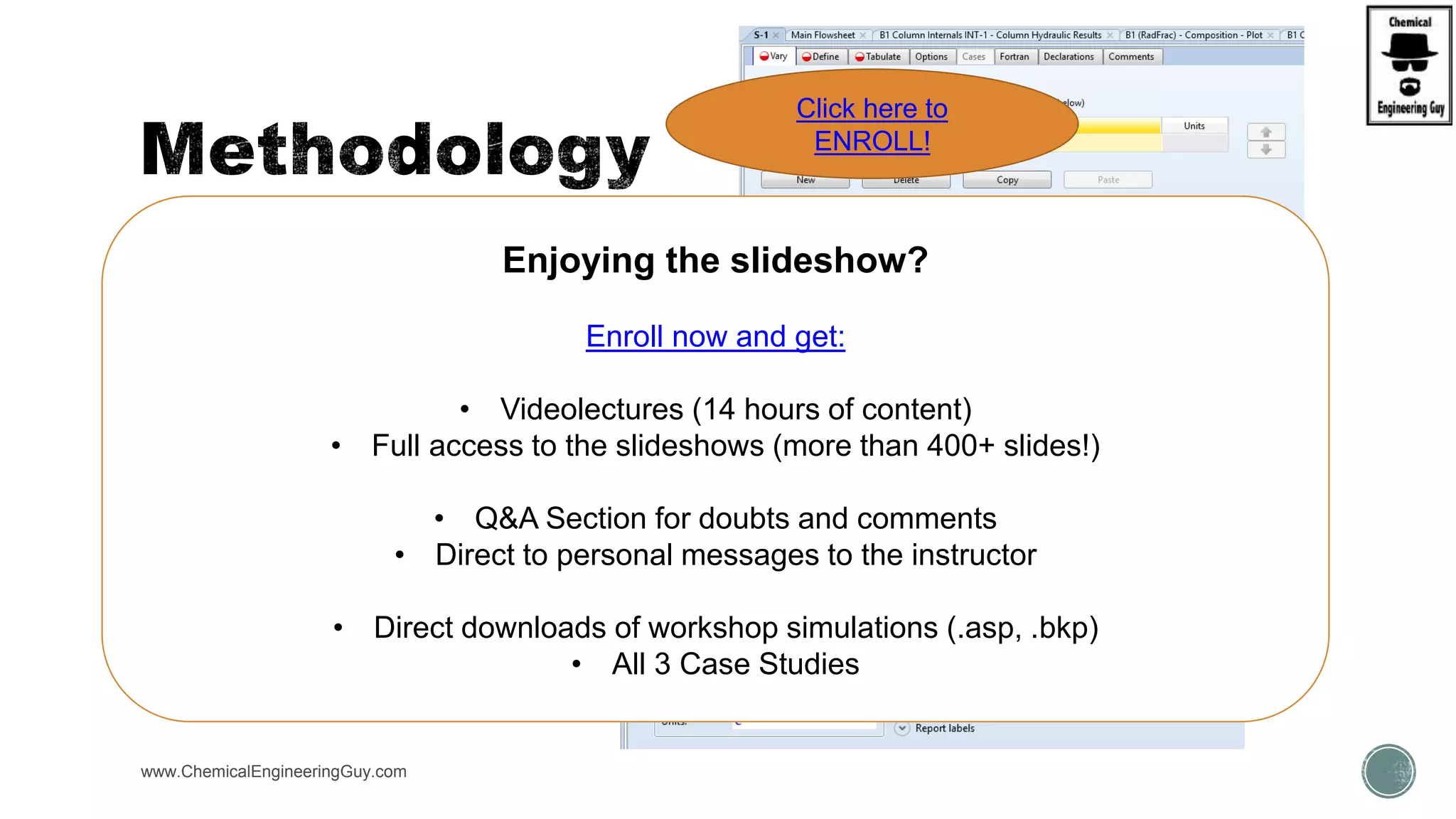  Step 1A: Fill up the VARY tab
 Input variable to vary
 Type of Variable
 Stream, Block, etc…
 Select vary range
 Start – Finish Points
 Increment/No. points
www.ChemicalEngineeringGuy.com
Enjoying the slideshow?
Enroll now and get:
• Videolectures (14 hours of content)
• Full access to the slideshows (more than 400+ slides!)
• Q&A Section for doubts and comments
• Direct to personal messages to the instructor
• Direct downloads of workshop simulations (.asp, .bkp)
• All 3 Case Studies
Click here to
ENROLL!
 