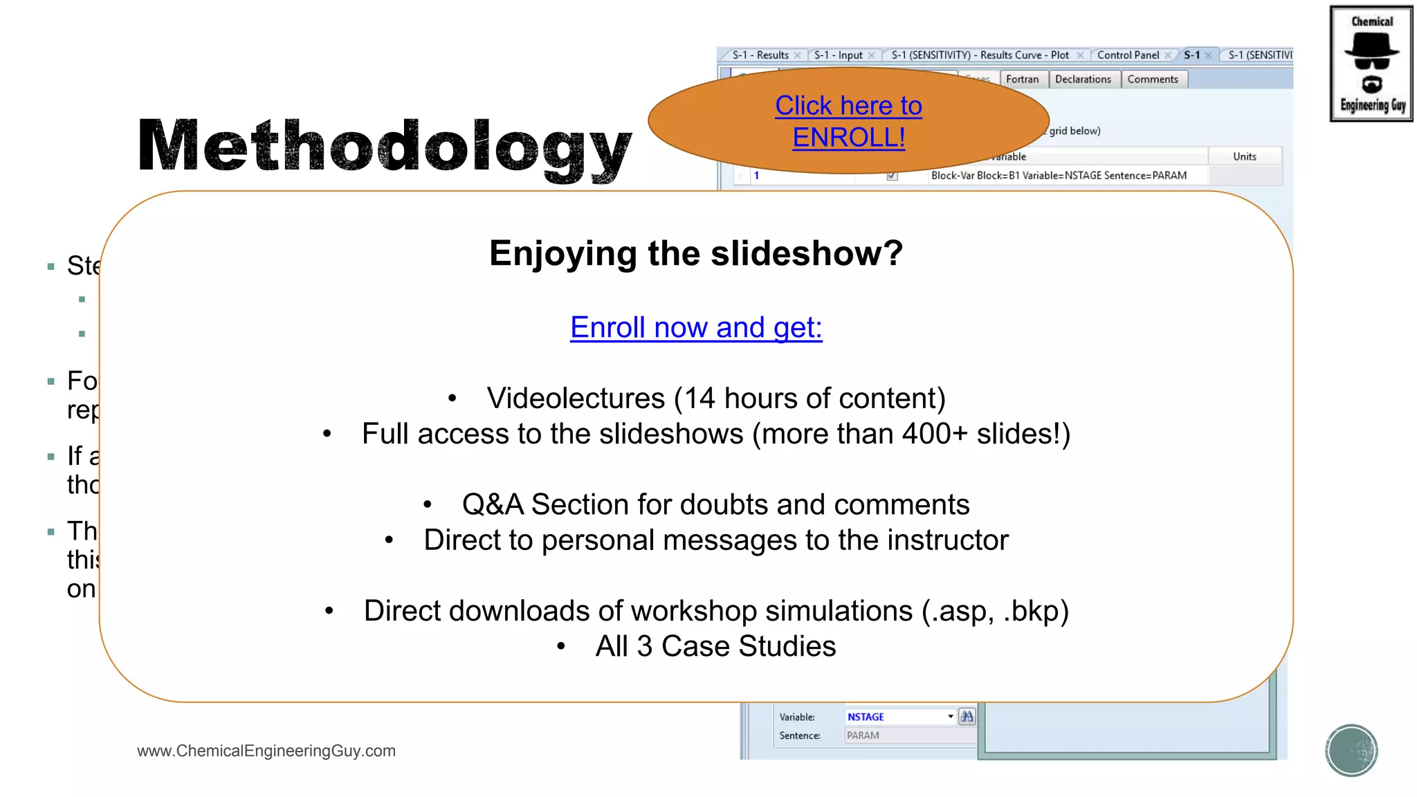  Step 1B: Fill up the VARY tab
 If only CASES are required…
 Select “CASES” and a new tab will appear
 For this option, each row in the grid on this sheet
represents the specifications for one case to be run.
 If any values are unspecified, the base case values for
those variables are used.
 The total number of runs will be the number of rows in
this grid, plus one if the base case is specified to be run
on the Optional sheet.
www.ChemicalEngineeringGuy.com
Enjoying the slideshow?
Enroll now and get:
• Videolectures (14 hours of content)
• Full access to the slideshows (more than 400+ slides!)
• Q&A Section for doubts and comments
• Direct to personal messages to the instructor
• Direct downloads of workshop simulations (.asp, .bkp)
• All 3 Case Studies
Click here to
ENROLL!
 