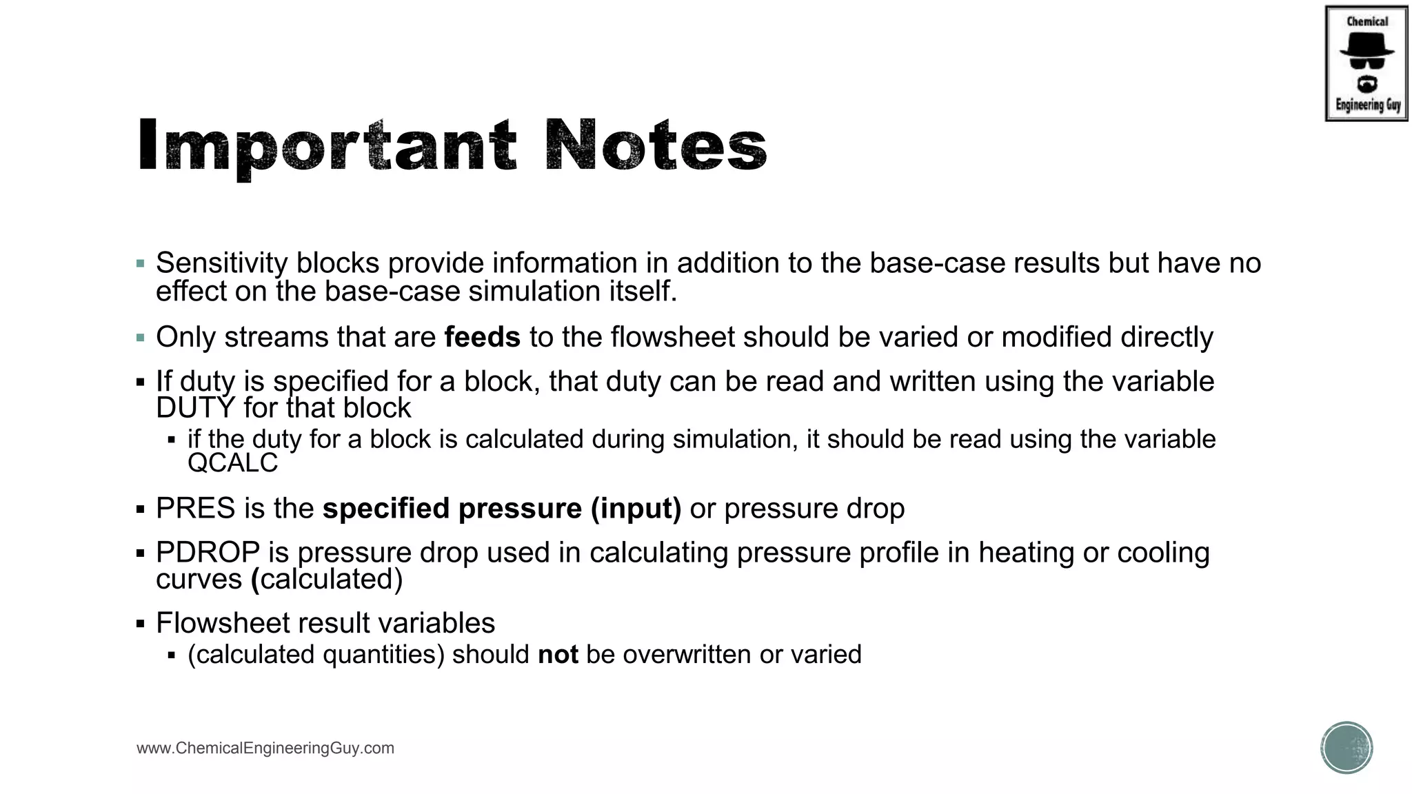  Sensitivity blocks provide information in addition to the base-case results but have no
effect on the base-case simulation itself.
 Only streams that are feeds to the flowsheet should be varied or modified directly
 If duty is specified for a block, that duty can be read and written using the variable
DUTY for that block
 if the duty for a block is calculated during simulation, it should be read using the variable
QCALC
 PRES is the specified pressure (input) or pressure drop
 PDROP is pressure drop used in calculating pressure profile in heating or cooling
curves (calculated)
 Flowsheet result variables
 (calculated quantities) should not be overwritten or varied
www.ChemicalEngineeringGuy.com
 