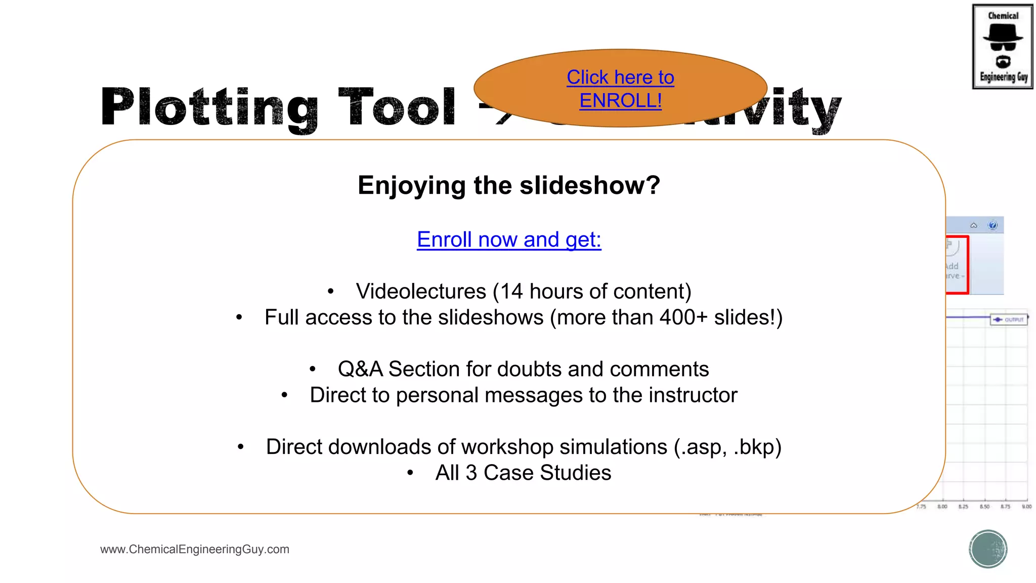  Plots can be generated of Sensitivity Analysis Cases
 For a second Vary
select Parametric Variable
www.ChemicalEngineeringGuy.com
Enjoying the slideshow?
Enroll now and get:
• Videolectures (14 hours of content)
• Full access to the slideshows (more than 400+ slides!)
• Q&A Section for doubts and comments
• Direct to personal messages to the instructor
• Direct downloads of workshop simulations (.asp, .bkp)
• All 3 Case Studies
Click here to
ENROLL!
 