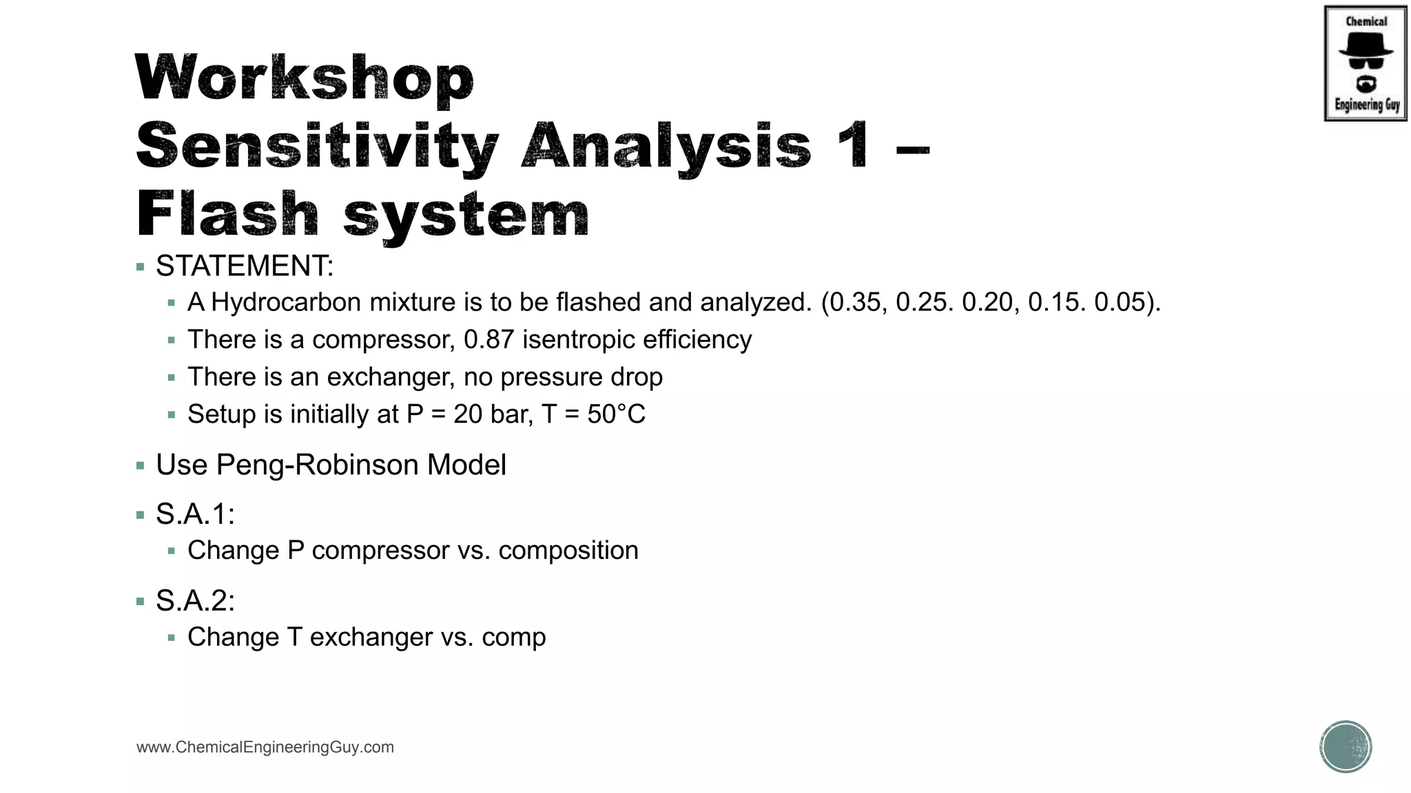  STATEMENT:
 A Hydrocarbon mixture is to be flashed and analyzed. (0.35, 0.25. 0.20, 0.15. 0.05).
 There is a compressor, 0.87 isentropic efficiency
 There is an exchanger, no pressure drop
 Setup is initially at P = 20 bar, T = 50°C
 Use Peng-Robinson Model
 S.A.1:
 Change P compressor vs. composition
 S.A.2:
 Change T exchanger vs. comp
www.ChemicalEngineeringGuy.com
 