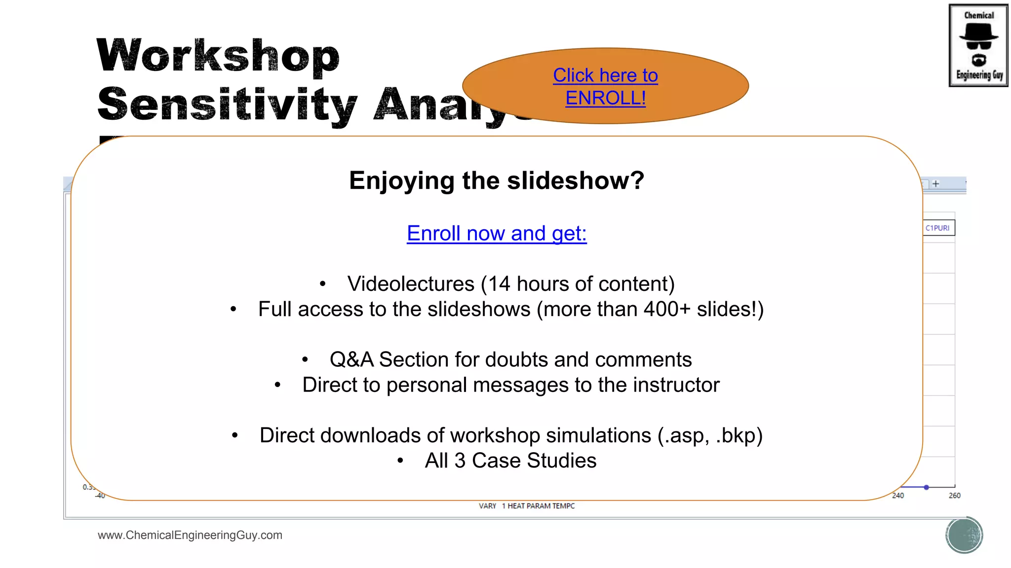  STATEMENT:
 A Hydrocarbon mixture is to be flashed and analyzed. (0.35, 0.25. 0.20, 0.15. 0.05).
 There is a compressor, 0.87 isentropic efficiency
 There is an exchanger, no pressure drop
 Setup is initially at P = 20 bar, T = 50°C
 Use Peng-Robinson Model
 S.A.1:
 Change P compressor vs. composition
 S.A.2:
 Change T exchanger vs. comp
www.ChemicalEngineeringGuy.com
Enjoying the slideshow?
Enroll now and get:
• Videolectures (14 hours of content)
• Full access to the slideshows (more than 400+ slides!)
• Q&A Section for doubts and comments
• Direct to personal messages to the instructor
• Direct downloads of workshop simulations (.asp, .bkp)
• All 3 Case Studies
Click here to
ENROLL!
 