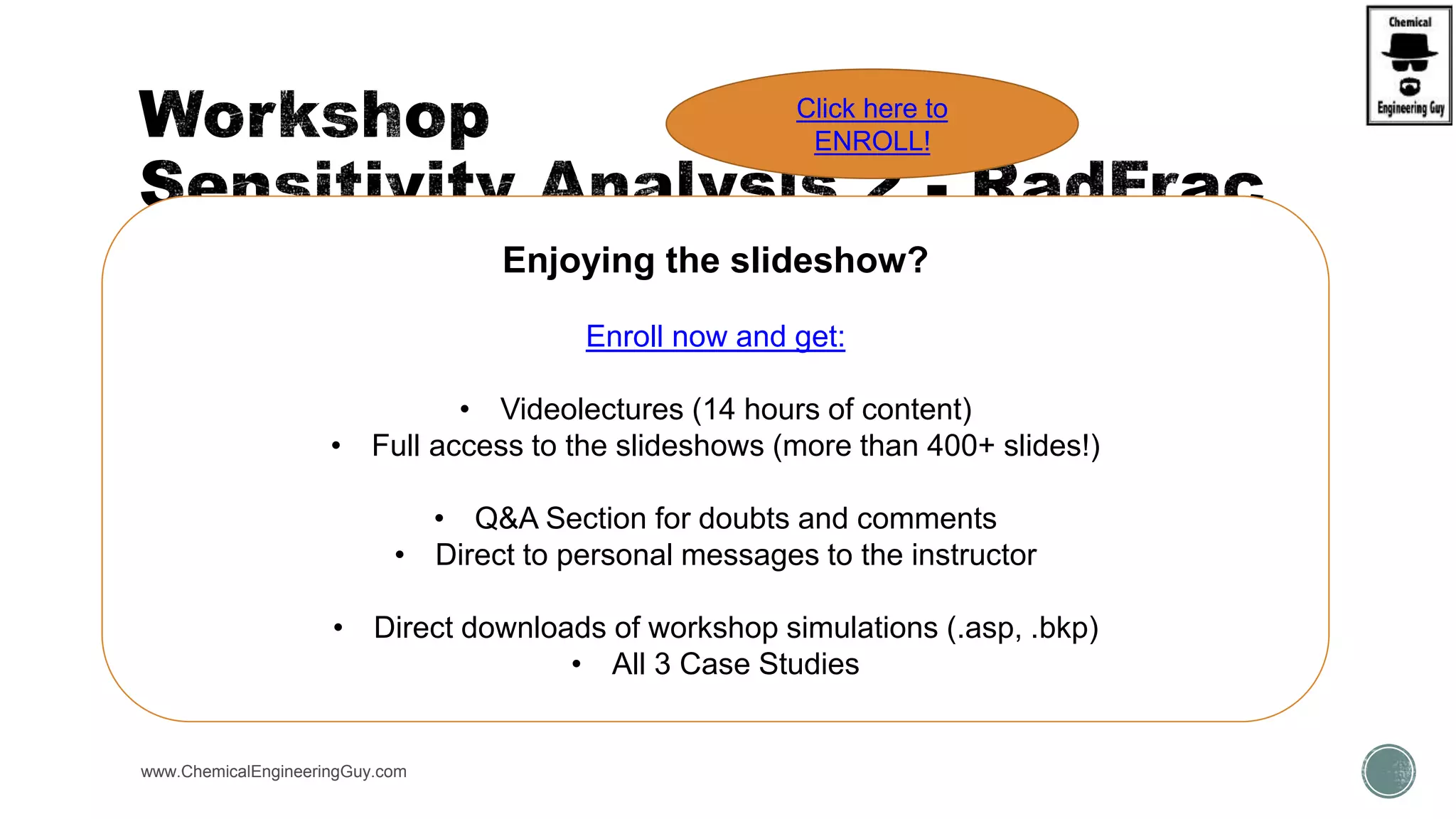  Open WKS - RadFrac3 Column Internals, Trays vs Packings
 Prepare Sensitivity Analysis for:
 S-1 : Vary Feed Stage (1-9); verify Purity of Distillate
 S-2 : Vary Reflux Ratio (1.5-5); verify Purity of distillate
 S-3 : Vary Operating Pressure (Stage 1 – Condenser P = (18.4-184); verify Purity of distillate
 Graph each result
www.ChemicalEngineeringGuy.com
Enjoying the slideshow?
Enroll now and get:
• Videolectures (14 hours of content)
• Full access to the slideshows (more than 400+ slides!)
• Q&A Section for doubts and comments
• Direct to personal messages to the instructor
• Direct downloads of workshop simulations (.asp, .bkp)
• All 3 Case Studies
Click here to
ENROLL!
 