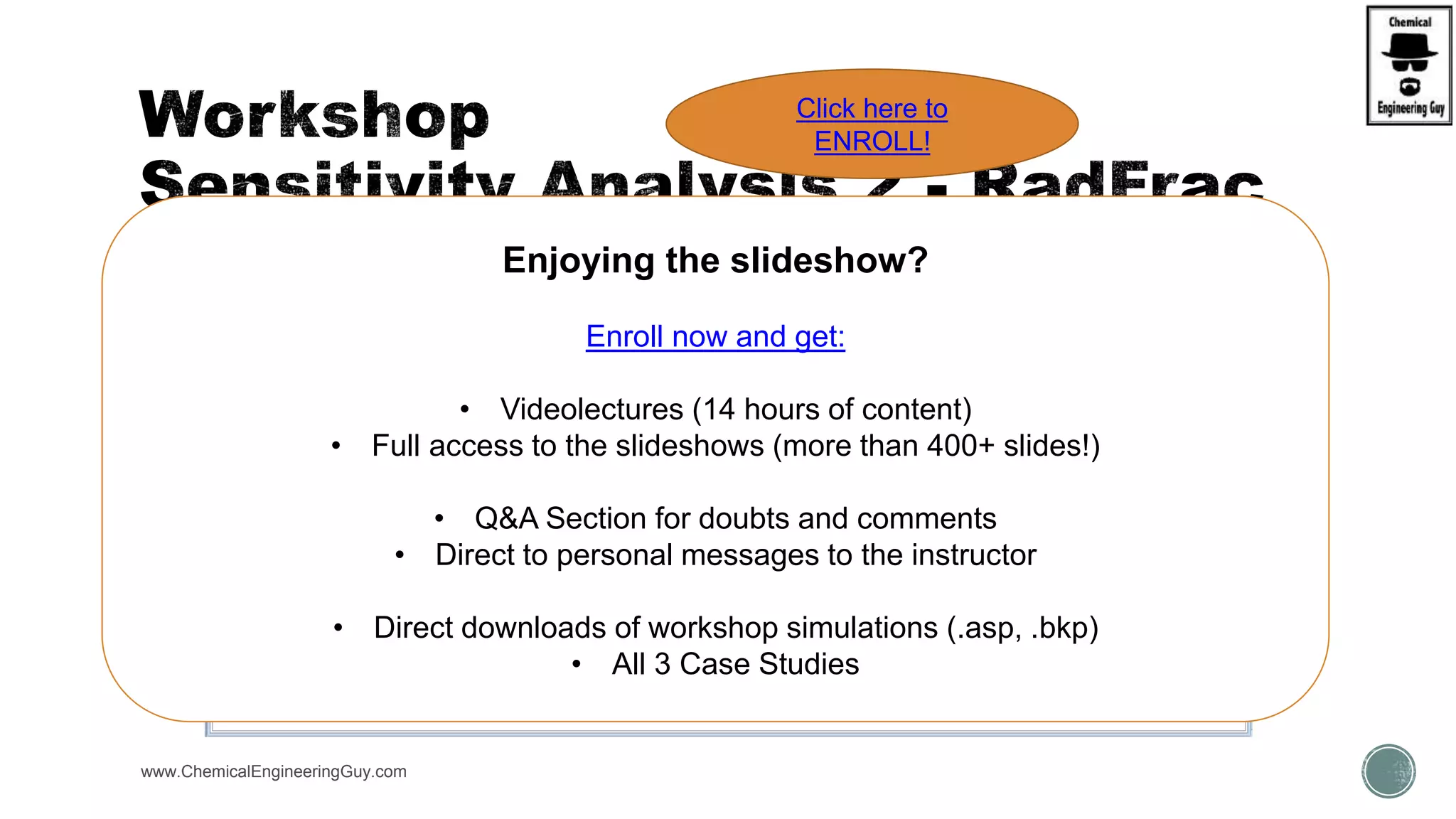 www.ChemicalEngineeringGuy.com
Enjoying the slideshow?
Enroll now and get:
• Videolectures (14 hours of content)
• Full access to the slideshows (more than 400+ slides!)
• Q&A Section for doubts and comments
• Direct to personal messages to the instructor
• Direct downloads of workshop simulations (.asp, .bkp)
• All 3 Case Studies
Click here to
ENROLL!
 