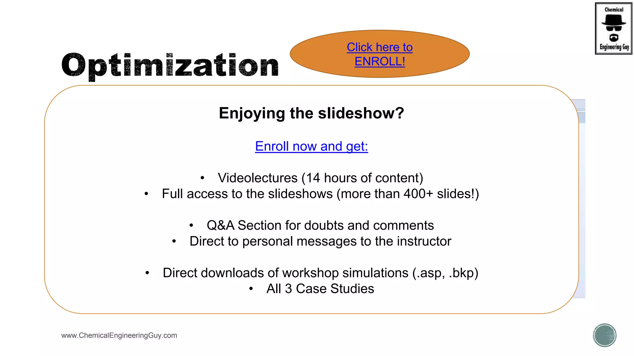  Forms:
 Define
 Objectives & Constraints
 Vary
 Fortran (optional)
www.ChemicalEngineeringGuy.com
Enjoying the slideshow?
Enroll now and get:
• Videolectures (14 hours of content)
• Full access to the slideshows (more than 400+ slides!)
• Q&A Section for doubts and comments
• Direct to personal messages to the instructor
• Direct downloads of workshop simulations (.asp, .bkp)
• All 3 Case Studies
Click here to
ENROLL!
 