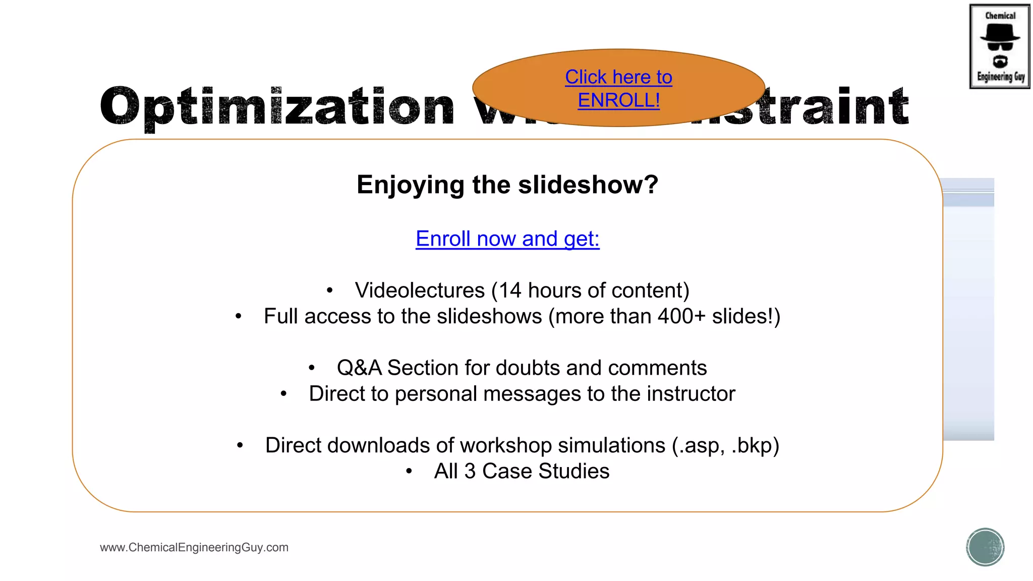  You have the option of imposing equality or inequality
constraints on the optimization.
 Equality constraints within an optimization are similar
to design specifications.
 The constraints can be any function of flowsheet
variables computed using Fortran expressions or in-
line Fortran statements.
www.ChemicalEngineeringGuy.com
Enjoying the slideshow?
Enroll now and get:
• Videolectures (14 hours of content)
• Full access to the slideshows (more than 400+ slides!)
• Q&A Section for doubts and comments
• Direct to personal messages to the instructor
• Direct downloads of workshop simulations (.asp, .bkp)
• All 3 Case Studies
Click here to
ENROLL!
 