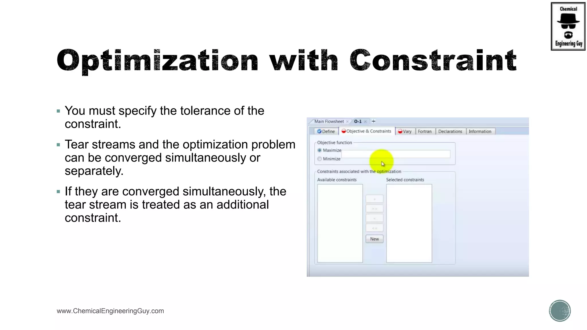  You must specify the tolerance of the
constraint.
 Tear streams and the optimization problem
can be converged simultaneously or
separately.
 If they are converged simultaneously, the
tear stream is treated as an additional
constraint.
www.ChemicalEngineeringGuy.com
 