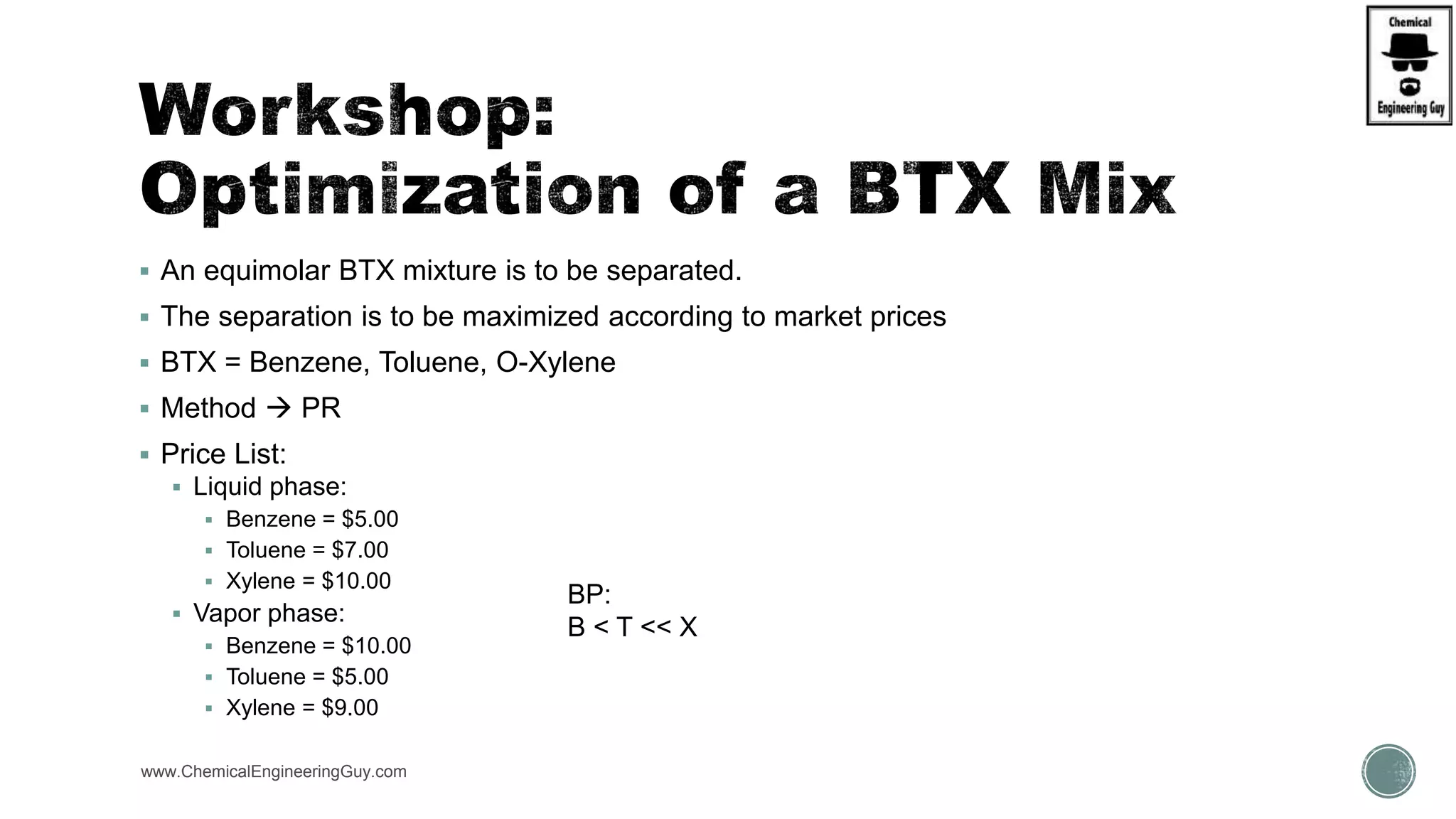  An equimolar BTX mixture is to be separated.
 The separation is to be maximized according to market prices
 BTX = Benzene, Toluene, O-Xylene
 Method  PR
 Price List:
 Liquid phase:
 Benzene = $5.00
 Toluene = $7.00
 Xylene = $10.00
 Vapor phase:
 Benzene = $10.00
 Toluene = $5.00
 Xylene = $9.00
www.ChemicalEngineeringGuy.com
BP:
B < T << X
 