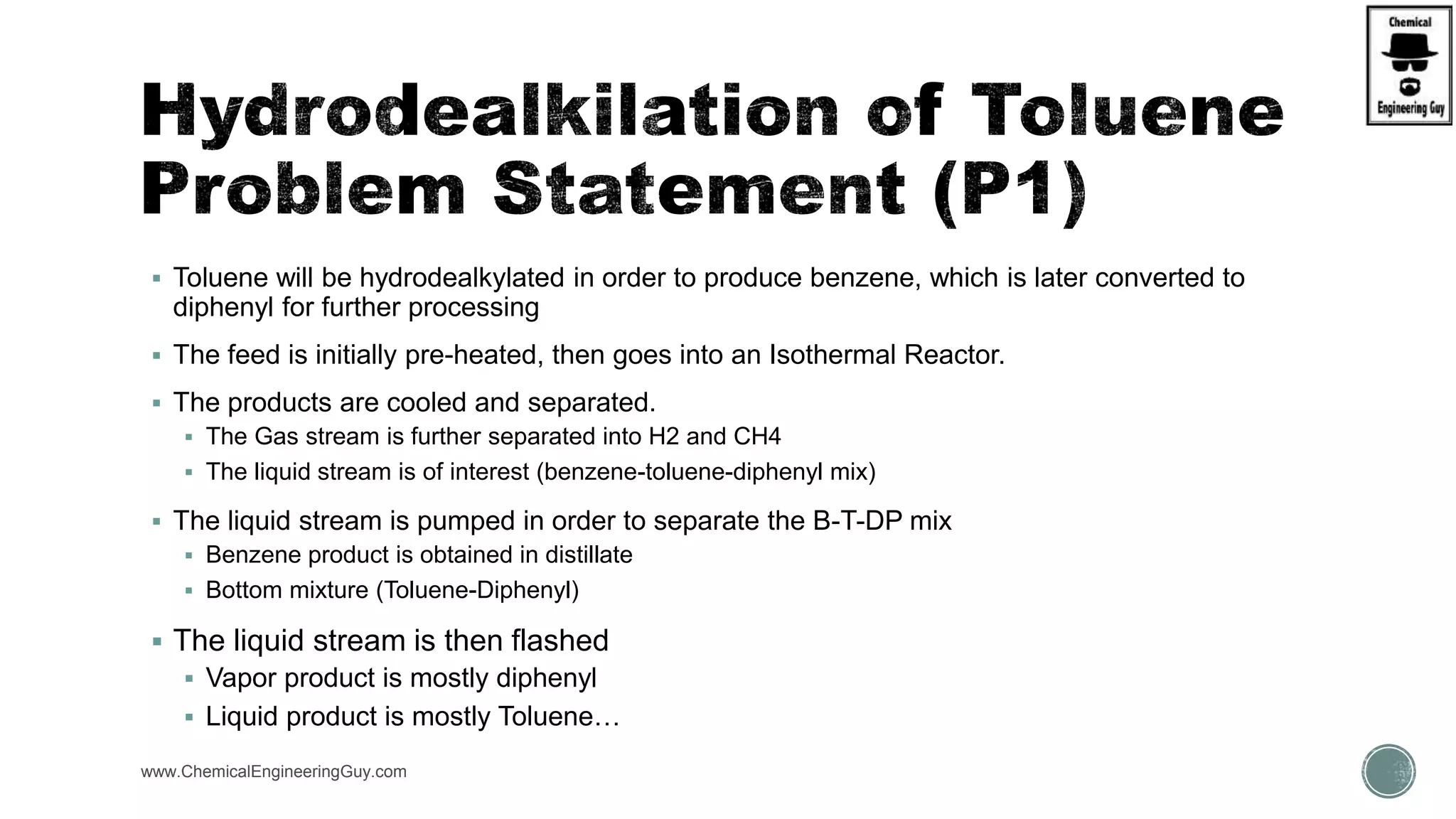  Toluene will be hydrodealkylated in order to produce benzene, which is later converted to
diphenyl for further processing
 The feed is initially pre-heated, then goes into an Isothermal Reactor.
 The products are cooled and separated.
 The Gas stream is further separated into H2 and CH4
 The liquid stream is of interest (benzene-toluene-diphenyl mix)
 The liquid stream is pumped in order to separate the B-T-DP mix
 Benzene product is obtained in distillate
 Bottom mixture (Toluene-Diphenyl)
 The liquid stream is then flashed
 Vapor product is mostly diphenyl
 Liquid product is mostly Toluene…
www.ChemicalEngineeringGuy.com
 