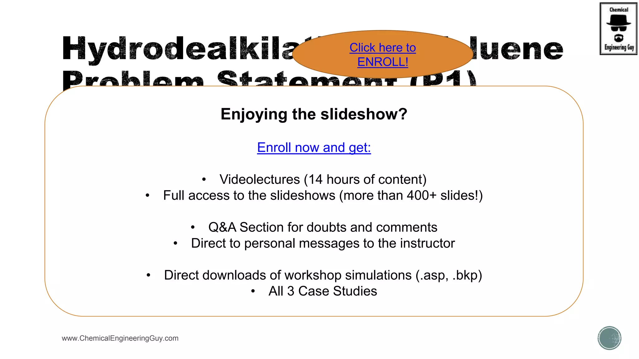  Design Spec.
 Will be used in order to increase yield/purity of products
 Components:
 Toluene, H2, Benzene, C1 (methane), Diphenyl
 Property Method
 Peng Robinson
www.ChemicalEngineeringGuy.com
Enjoying the slideshow?
Enroll now and get:
• Videolectures (14 hours of content)
• Full access to the slideshows (more than 400+ slides!)
• Q&A Section for doubts and comments
• Direct to personal messages to the instructor
• Direct downloads of workshop simulations (.asp, .bkp)
• All 3 Case Studies
Click here to
ENROLL!
 