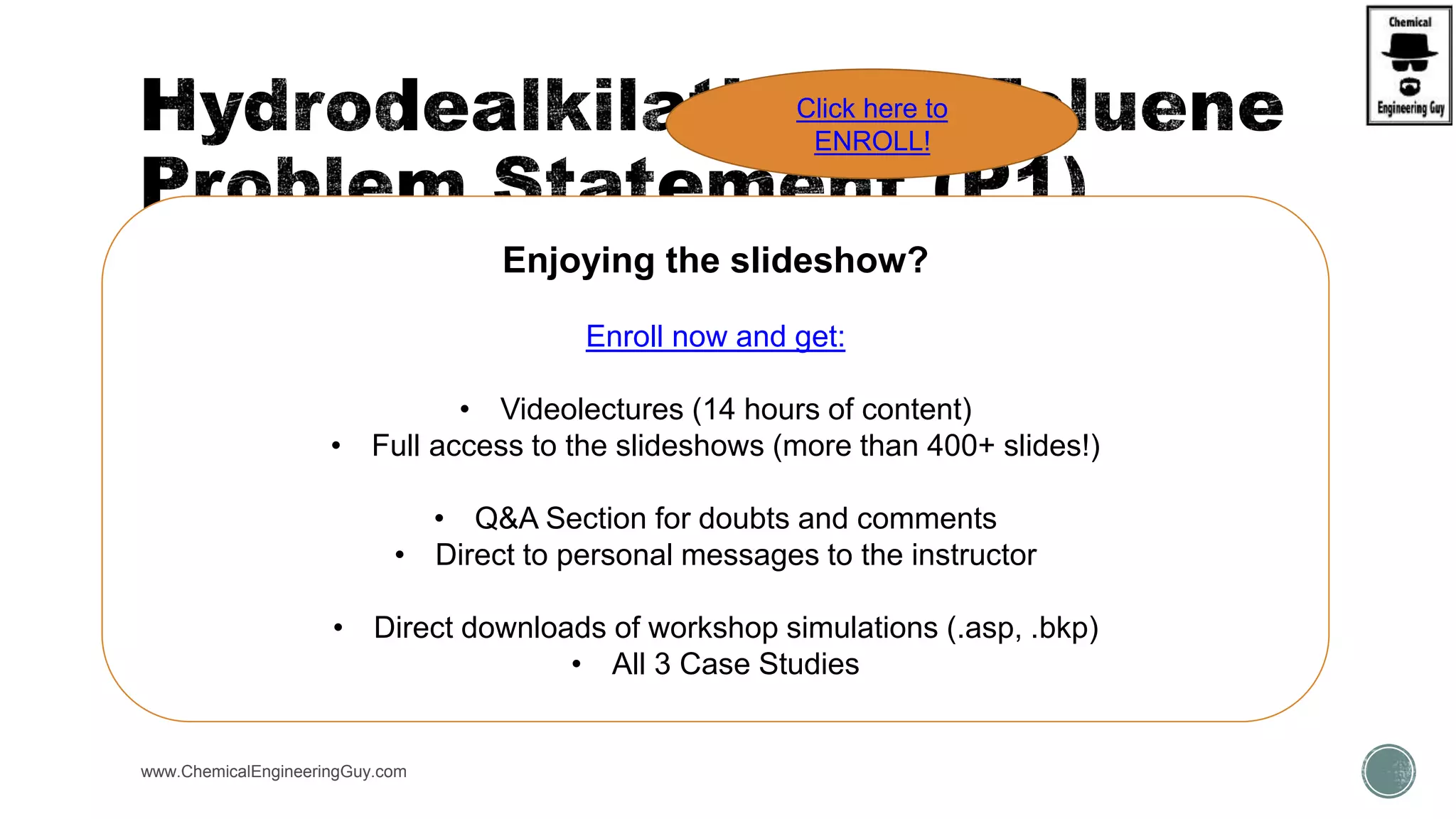  FEED  30ºC, 1 bar, 1000 kmol/h (60%T,40%H2;mol frac.)
 HEATER  (HEATER) 34bar, T= 895K
 Reactor 
 (R/GIBBS)  Reactor with specified T, T=700ºC
 Cooler  (HEATER) T = 40ºC, P = 33 bar
 PreSep (SEP) Split Vapor  1.0 H2, 1.0 CH4
 SepGas (SEP) Split Liq  1.0 CH4
 Pump  (PUMP) Discharge P = 2 bar
 DISTL  (DISTIL)
 No Stages = 27, Feed = 14, Ref. Ratio = 0.904, D:F ratio=0.5249, Cond = Total, P = 2 bar
cond/boil
 FLASH  T = 200C, P = 2bar
www.ChemicalEngineeringGuy.com
Enjoying the slideshow?
Enroll now and get:
• Videolectures (14 hours of content)
• Full access to the slideshows (more than 400+ slides!)
• Q&A Section for doubts and comments
• Direct to personal messages to the instructor
• Direct downloads of workshop simulations (.asp, .bkp)
• All 3 Case Studies
Click here to
ENROLL!
 