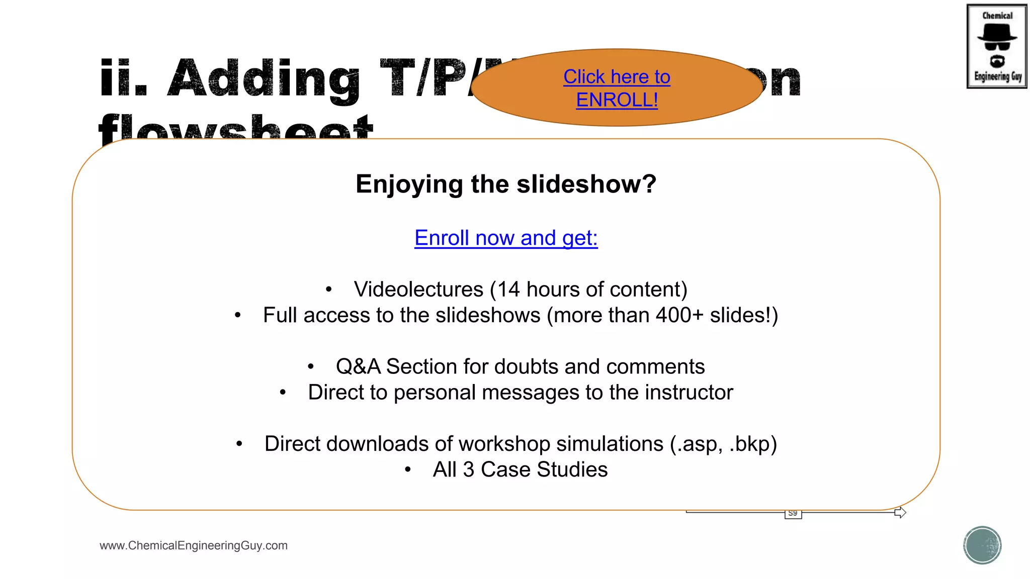  There is the possibility to add “labels” to the streams/blocks
 Typical Data:
 As well as Q/W flows
 Simulation must have “RESULTS”
 i.e. it has been ran already
 Other Properties can be added:
 Property Sets
www.ChemicalEngineeringGuy.com
Enjoying the slideshow?
Enroll now and get:
• Videolectures (14 hours of content)
• Full access to the slideshows (more than 400+ slides!)
• Q&A Section for doubts and comments
• Direct to personal messages to the instructor
• Direct downloads of workshop simulations (.asp, .bkp)
• All 3 Case Studies
Click here to
ENROLL!
 