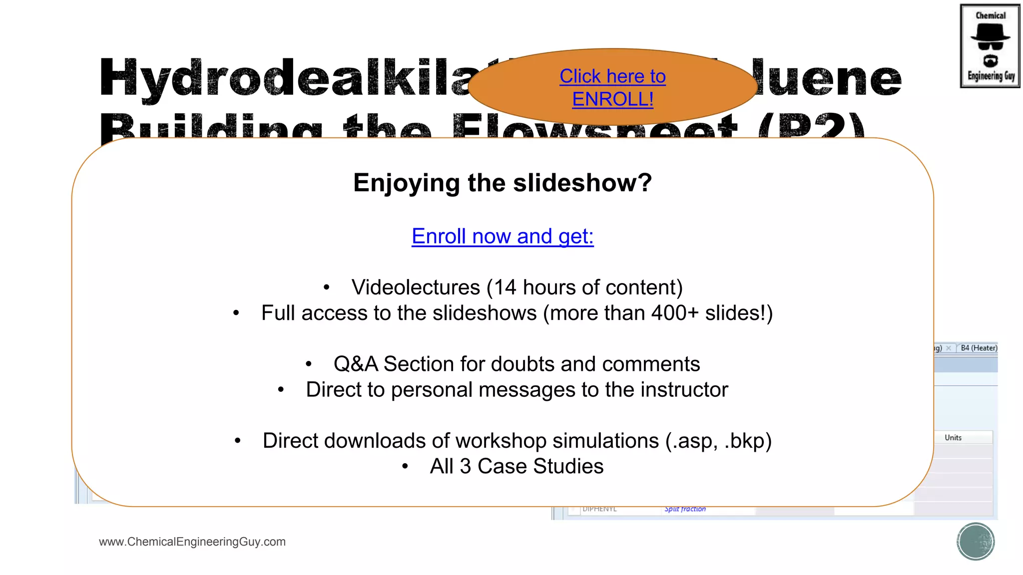  Sep1 (De-gaser)
 H2 and Methane must go as vapors (stream 6  vapor)
 Sep1 (dehydrogenation)
 H2 must go as vapor (stream 8  vapor)
www.ChemicalEngineeringGuy.com
Enjoying the slideshow?
Enroll now and get:
• Videolectures (14 hours of content)
• Full access to the slideshows (more than 400+ slides!)
• Q&A Section for doubts and comments
• Direct to personal messages to the instructor
• Direct downloads of workshop simulations (.asp, .bkp)
• All 3 Case Studies
Click here to
ENROLL!
 