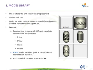 www.Abuelrub.com
1. MODEL LIBRARY
• This is where the unit operations are presented
• Divided into tabs
• Under each tab, there are several models (icons) present
a certain type of that unit operation.
• Example:
– Reaction tab, Under which different models to
calculate reaction products:
• Rstoic
• RYield
• REquil
• RGibbs
– RStoic model has icons given in the picture for
reorientation purposes.
– You can switch between icons by Ctrl+K
13
 