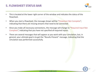 www.Abuelrub.com
5. FLOWSHEET STATUS BAR
• This is located at the lower right corner of the window and indicates the status of the
flowsheet.
• When you start a flowsheet, the message shown will be “Flowsheet Not Complete”,
indicating that there are missing streams that need to be connected.
• Once you make all necessary connections, the message will change to “Required Input Not
Complete”, indicating that you have not specified all required inputs.
• There are several messages that will appear as you work with your simulation, but, in
general, your ultimate goal is to get the “Results Present” message, indicating that the
simulation was performed successfully.
17
 