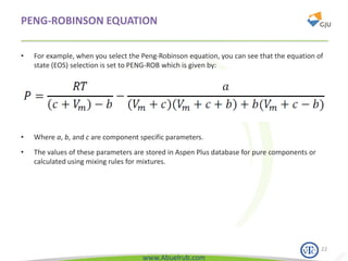 www.Abuelrub.com
PENG-ROBINSON EQUATION
• For example, when you select the Peng-Robinson equation, you can see that the equation of
state (EOS) selection is set to PENG-ROB which is given by:
22
• Where a, b, and c are component specific parameters.
• The values of these parameters are stored in Aspen Plus database for pure components or
calculated using mixing rules for mixtures.
 