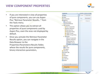 www.Abuelrub.com
VIEW COMPONENT PROPERTIES
• If you are interested in view all properties
of pure components, you can use Aspen
Plus “Retrieve Parameter Results…” from
the Tools menu.
• This option allows you to extract all
properties of pure components used by
Aspen Plus, even the ones not displayed by
default.
• Once you activate the Retrieve Parameter
Results option, you can navigate in the
Data Browser to the
Properties>Parameters>Results folder,
where the results for pure components,
binary interaction parameters,
24
 