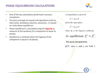 www.Abuelrub.com
PHASE EQUILIBRIUM CALCULATIONS
• One of the key calculations performed in process
simulations
• The basic principle of several unit operations (such as
flash tanks, distillation columns, extraction…) is based
on multi-phase equilibrium.
• Phase equilibrium is calculated using the fugacity (a
measure of the tendency of a component to leave its
phase).
• Equilibrium is achieved when the fugacity of the
component is equal in all phases.
25
For pure components
 