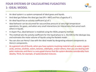 www.Abuelrub.com
FOUR SYSTEMS OF CALCULATING FUGACITIES
1- IDEAL MODEL
• An ideal system is a system composed of ideal gases and liquids.
• And ideal gas follows the ideal gas law (PV = NRT) and has a fugacity of 1.
• An ideal liquid has an activity coefficient (γ) of 1.
• Ideal behavior can be assumed for vacuum/low pressure or very high temperature
operations, for gases, and when very small interactions (or interactions that cancel each
other) in liquids.
• In Aspen Plus, ideal behavior is modeled using the IDEAL property method.
• This method sets the activity coefficient for the liquid phase to 1, the EOS to the ideal gas law,
and estimates the molar volume of liquids using the Rackett model.
• You can also use Henry’s law with the ideal model by designating relevant components as
Henry’s components.
• As a general rule of thumb, when you have systems involving material such as water, organic
acids, amines, alcohols, esters, ketones, aldehydes, and/or ethers, then you are dealing with
polar molecules and there is a very good chance that the system deviates considerably from
ideality. Think, for example, of water/alcohol mixtures.
26
 