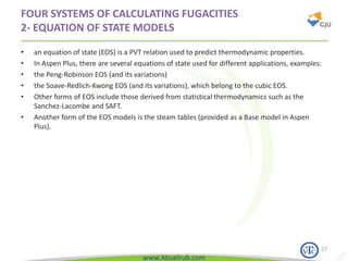 www.Abuelrub.com
FOUR SYSTEMS OF CALCULATING FUGACITIES
2- EQUATION OF STATE MODELS
• an equation of state (EOS) is a PVT relation used to predict thermodynamic properties.
• In Aspen Plus, there are several equations of state used for different applications, examples:
• the Peng-Robinson EOS (and its variations)
• the Soave-Redlich-Kwong EOS (and its variations), which belong to the cubic EOS.
• Other forms of EOS include those derived from statistical thermodynamics such as the
Sanchez-Lacombe and SAFT.
• Another form of the EOS models is the steam tables (provided as a Base model in Aspen
Plus).
27
 
