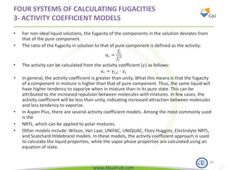 www.Abuelrub.com
FOUR SYSTEMS OF CALCULATING FUGACITIES
3- ACTIVITY COEFFICIENT MODELS
• For non-ideal liquid solutions, the fugacity of the components in the solution deviates from
that of the pure component.
• The ratio of the fugacity in solution to that of pure component is defined as the activity:
𝑎𝑖 =
𝑓𝑖
𝑓𝑖
𝑜
• The activity can be calculated from the activity coefficient (𝛾) as follows:
𝑎𝑖 = 𝛾𝑖,𝐿 ∙ 𝑥𝑖
• In general, the activity coefficient is greater than unity. What this means is that the fugacity
of a component in mixture is higher than that of pure component. Thus, the same liquid will
have higher tendency to vaporize when in mixture than in its pure state. This can be
attributed to the increased repulsion between molecules with mixtures. In few cases, the
activity coefficient will be less than unity, indicating increased attraction between molecules
and less tendency to vaporize.
• In Aspen Plus, there are several activity coefficient models. Among the most commonly used
is the
• NRTL, which can be applied to polar mixtures.
• Other models include: Wilson, Van Laar, UNIFAC, UNIQUAC, Flory Huggins, Electrolyte NRTL,
and Scatchard Hildebrand models. In these models, the activity coefficient approach is used
to calculate the liquid properties, while the vapor phase properties are calculated using an
equation of state.
28
 